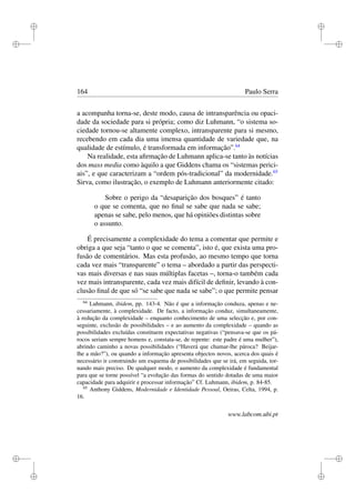 i
i
i
i
i
i
i
i
164 Paulo Serra
a acompanha torna-se, deste modo, causa de intransparência ou opaci-
dade da sociedade para si própria; como diz Luhmann, “o sistema so-
ciedade tornou-se altamente complexo, intransparente para si mesmo,
recebendo em cada dia uma imensa quantidade de variedade que, na
qualidade de estímulo, é transformada em informação”.64
Na realidade, esta aﬁrmação de Luhmann aplica-se tanto às notícias
dos mass media como àquilo a que Giddens chama os “sistemas perici-
ais”, e que caracterizam a “ordem pós-tradicional” da modernidade.65
Sirva, como ilustração, o exemplo de Luhmann anteriormente citado:
Sobre o perigo da “desaparição dos bosques” é tanto
o que se comenta, que no ﬁnal se sabe que nada se sabe;
apenas se sabe, pelo menos, que há opiniões distintas sobre
o assunto.
É precisamente a complexidade do tema a comentar que permite e
obriga a que seja “tanto o que se comenta”, isto é, que exista uma pro-
fusão de comentários. Mas esta profusão, ao mesmo tempo que torna
cada vez mais “transparente” o tema – abordado a partir das perspecti-
vas mais diversas e nas suas múltiplas facetas –, torna-o também cada
vez mais intransparente, cada vez mais difícil de deﬁnir, levando à con-
clusão ﬁnal de que só “se sabe que nada se sabe”; o que permite pensar
64
Luhmann, ibidem, pp. 143-4. Não é que a informação conduza, apenas e ne-
cessariamente, à complexidade. De facto, a informação conduz, simultaneamente,
à redução da complexidade – enquanto conhecimento de uma selecção e, por con-
seguinte, exclusão de possibilidades – e ao aumento da complexidade – quando as
possibilidades excluídas constituem expectativas negativas (“pensava-se que os pá-
rocos seriam sempre homens e, constata-se, de repente: este padre é uma mulher”),
abrindo caminho a novas possibilidades (“Haverá que chamar-lhe pároca? Beijar-
lhe a mão?”), ou quando a informação apresenta objectos novos, acerca dos quais é
necessário ir construindo um esquema de possibilidades que se irá, em seguida, tor-
nando mais preciso. De qualquer modo, o aumento da complexidade é fundamental
para que se torne possível “a evolução das formas do sentido dotadas de uma maior
capacidade para adquirir e processar informação” Cf. Luhmann, ibidem, p. 84-85.
65
Anthony Giddens, Modernidade e Identidade Pessoal, Oeiras, Celta, 1994, p.
16.
www.labcom.ubi.pt
 