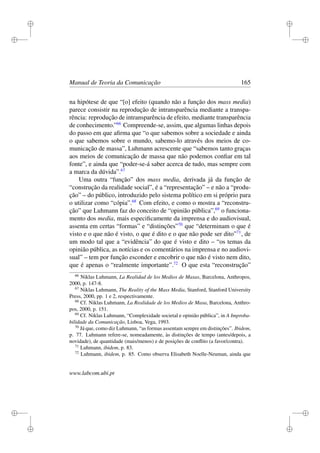 i
i
i
i
i
i
i
i
Manual de Teoria da Comunicação 165
na hipótese de que “[o] efeito (quando não a função dos mass media)
parece consistir na reprodução de intransparência mediante a transpa-
rência: reprodução de intransparência de efeito, mediante transparência
de conhecimento.”66
Compreende-se, assim, que algumas linhas depois
do passo em que aﬁrma que “o que sabemos sobre a sociedade e ainda
o que sabemos sobre o mundo, sabemo-lo através dos meios de co-
municação de massa”, Luhmann acrescente que “sabemos tanto graças
aos meios de comunicação de massa que não podemos conﬁar em tal
fonte”, e ainda que “poder-se-á saber acerca de tudo, mas sempre com
a marca da dúvida”.67
Uma outra “função” dos mass media, derivada já da função de
“construção da realidade social”, é a “representação” – e não a “produ-
ção” – do público, introduzido pelo sistema político em si próprio para
o utilizar como “cópia”.68
Com efeito, e como o mostra a “reconstru-
ção” que Luhmann faz do conceito de “opinião pública”,69
o funciona-
mento dos media, mais especiﬁcamente da imprensa e do audiovisual,
assenta em certas “formas” e “distinções”70
que “determinam o que é
visto e o que não é visto, o que é dito e o que não pode ser dito”71
, de
um modo tal que a “evidência” do que é visto e dito – “os temas da
opinião pública, as notícias e os comentários na imprensa e no audiovi-
sual” – tem por função esconder e encobrir o que não é visto nem dito,
que é apenas o “realmente importante”.72
O que esta “reconstrução”
66
Niklas Luhmann, La Realidad de los Medios de Masas, Barcelona, Anthropos,
2000, p. 147-8.
67
Niklas Luhmann, The Reality of the Mass Media, Stanford, Stanford University
Press, 2000, pp. 1 e 2, respectivamente.
68
Cf. Niklas Luhmann, La Realidade de los Medios de Masa, Barcelona, Anthro-
pos, 2000, p. 151.
69
Cf. Niklas Luhmann, “Complexidade societal e opinião pública”, in A Improba-
bilidade da Comunicação, Lisboa, Vega, 1993.
70
Já que, como diz Luhmann, “as formas assentam sempre em distinções”. Ibidem,
p. 77. Luhmann refere-se, nomeadamente, às distinções de tempo (antes/depois, a
novidade), de quantidade (mais/menos) e de posições de conﬂito (a favor/contra).
71
Luhmann, ibidem, p. 83.
72
Luhmann, ibidem, p. 85. Como observa Elisabeth Noelle-Neuman, ainda que
www.labcom.ubi.pt
 