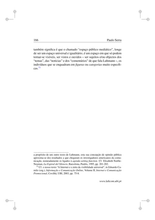 i
i
i
i
i
i
i
i
166 Paulo Serra
também signiﬁca é que o chamado “espaço público mediático”, longe
de ser um espaço universal e igualitário, é um espaço em que só podem
tornar-se visíveis, ser vistos e ouvidos – ser sujeitos e/ou objectos dos
“temas”, das “notícias” e dos “comentários” de que fala Luhmann –, os
indivíduos que se enquadram em ﬁguras ou categorias muito especíﬁ-
cas.73
a propósito de um outro texto de Luhmann, esta sua concepção de opinião pública
aproxima-se dos resultados a que chegaram os investigadores americanos da comu-
nicação, nomeadamente os ligados à agenda-setting function. Cf. Elisabeth Noëlle-
Neuman, La Espiral del Silencio, Barcelona, Paidós, 1995, pp. 201-202.
73
Cf. o nosso texto “A Internet e o mito da visibilidade universal”, in Eduardo Ca-
milo (org.), Informação e Comunicação Online, Volume II, Internet e Comunicação
Promocional, Covilhã, UBI, 2003, pp. 75-8.
www.labcom.ubi.pt
 