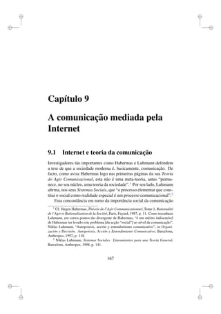 i
i
i
i
i
i
i
i
Capítulo 9
A comunicação mediada pela
Internet
9.1 Internet e teoria da comunicação
Investigadores tão importantes como Habermas e Luhmann defendem
a tese de que a sociedade moderna é, basicamente, comunicação. De
facto, como avisa Habermas logo nas primeiras páginas da sua Teoria
do Agir Comunicacional, esta não é uma meta-teoria, antes “perma-
nece, no seu núcleo, uma teoria da sociedade”.1
Por seu lado, Luhmann
aﬁrma, nos seus Sistemas Sociais, que “o processo elementar que cons-
titui o social como realidade especial é um processo comunicacional”.2
Esta concordância em torno da importância social da comunicação
1
Cf. Jürgen Habermas, Théorie de l’Agir Communicationnel, Tome 1, Rationalité
de l’Agir et Rationalisation de la Société, Paris, Fayard, 1987, p. 11. Como reconhece
Luhmann, em certos pontos tão divergente de Habermas, “é um mérito indiscutível
de Habermas ter levado este problema [da acção “social”] ao nível da comunicação”.
Niklas Luhmann, “Autopoiesis, acción y entendimiento comunicativo”, in Organi-
zación y Decisión. Autopoiesis, Acción y Entendimiento Comunicativo, Barcelona,
Anthropos, 1997, p. 118.
2
Niklas Luhmann, Sistemas Sociales. Lineamientos para una Teoría General,
Barcelona, Anthropos, 1998, p. 141.
167
 