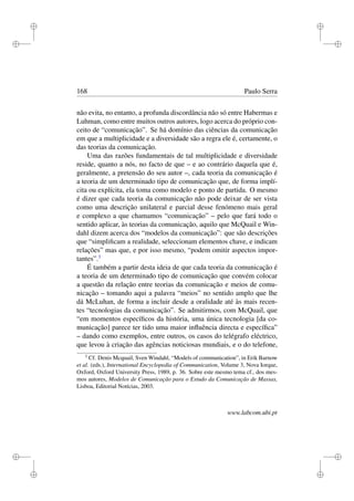 i
i
i
i
i
i
i
i
168 Paulo Serra
não evita, no entanto, a profunda discordância não só entre Habermas e
Luhman, como entre muitos outros autores, logo acerca do próprio con-
ceito de “comunicação”. Se há domínio das ciências da comunicação
em que a multiplicidade e a diversidade são a regra ele é, certamente, o
das teorias da comunicação.
Uma das razões fundamentais de tal multiplicidade e diversidade
reside, quanto a nós, no facto de que – e ao contrário daquela que é,
geralmente, a pretensão do seu autor –, cada teoria da comunicação é
a teoria de um determinado tipo de comunicação que, de forma implí-
cita ou explícita, ela toma como modelo e ponto de partida. O mesmo
é dizer que cada teoria da comunicação não pode deixar de ser vista
como uma descrição unilateral e parcial desse fenómeno mais geral
e complexo a que chamamos “comunicação” – pelo que fará todo o
sentido aplicar, às teorias da comunicação, aquilo que McQuail e Win-
dahl dizem acerca dos “modelos da comunicação”: que são descrições
que “simpliﬁcam a realidade, seleccionam elementos chave, e indicam
relações” mas que, e por isso mesmo, “podem omitir aspectos impor-
tantes”.3
É também a partir desta ideia de que cada teoria da comunicação é
a teoria de um determinado tipo de comunicação que convém colocar
a questão da relação entre teorias da comunicação e meios de comu-
nicação – tomando aqui a palavra “meios” no sentido amplo que lhe
dá McLuhan, de forma a incluir desde a oralidade até às mais recen-
tes “tecnologias da comunicação”. Se admitirmos, com McQuail, que
“em momentos especíﬁcos da história, uma única tecnologia [da co-
municação] parece ter tido uma maior inﬂuência directa e especíﬁca”
– dando como exemplos, entre outros, os casos do telégrafo eléctrico,
que levou à criação das agências noticiosas mundiais, e o do telefone,
3
Cf. Denis Mcquail, Sven Windahl, “Models of communication”, in Erik Barnow
et al. (eds.), International Encyclopedia of Communication, Volume 3, Nova Iorque,
Oxford, Oxford University Press, 1989, p. 36. Sobre este mesmo tema cf., dos mes-
mos autores, Modelos de Comunicação para o Estudo da Comunicação de Massas,
Lisboa, Editorial Notícias, 2003.
www.labcom.ubi.pt
 