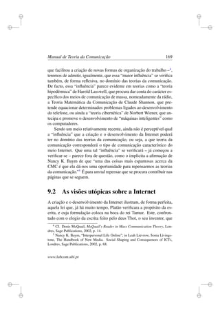 i
i
i
i
i
i
i
i
Manual de Teoria da Comunicação 169
que facilitou a criação de novas formas de organização do trabalho –4
,
teremos de admitir, igualmente, que essa “maior inﬂuência” se veriﬁca
também, de forma reﬂexiva, no domínio das teorias da comunicação.
De facto, essa “inﬂuência” parece evidente em teorias como a “teoria
hipodérmica” de Harold Lasswell, que procura dar conta do carácter es-
pecíﬁco dos meios de comunicação de massa, nomeadamente da rádio,
a Teoria Matemática da Comunicação de Claude Shannon, que pre-
tende equacionar determinados problemas ligados ao desenvolvimento
do telefone, ou ainda a “teoria cibernética” de Norbert Wiener, que an-
tecipa e promove o desenvolvimento de “máquinas inteligentes” como
os computadores.
Sendo um meio relativamente recente, ainda não é perceptível qual
a “inﬂuência” que a criação e o desenvolvimento da Internet poderá
ter no domínio das teorias da comunicação, ou seja, a que teoria da
comunicação corresponderá o tipo de comunicação característico do
meio Internet. Que uma tal “inﬂuência” se veriﬁcará – já começou a
veriﬁcar-se – parece fora de questão, como o implicita a aﬁrmação de
Nancy K. Baym de que “uma das coisas mais espantosas acerca da
CMC é que ela dá-nos uma oportunidade para repensarmos as teorias
da comunicação.”5
É para um tal repensar que se procura contribuir nas
páginas que se seguem.
9.2 As visões utópicas sobre a Internet
A criação e o desenvolvimento da Internet ilustram, de forma perfeita,
aquela lei que, já há muito tempo, Platão veriﬁcara a propósito da es-
crita, e cuja formulação coloca na boca do rei Tamuz. Este, confron-
tado com o elogio da escrita feito pelo deus Thot, o seu inventor, que
4
Cf. Denis McQuail, McQuail’s Reader in Mass Communication Theory, Lon-
dres, Sage Publications, 2002, p. 14.
5
Nancy K. Baym, “Interpersonal Life Online”, in Leah Lievrow, Sonia Livings-
tone, The Handbook of New Media. Social Shaping and Consequences of ICTs,
Londres, Sage Publications, 2002, p. 68.
www.labcom.ubi.pt
 