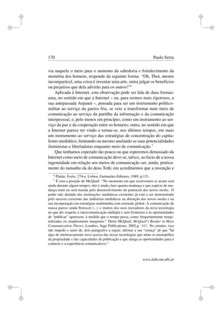 i
i
i
i
i
i
i
i
170 Paulo Serra
via naquela o meio para o aumento da sabedoria e fortalecimento da
memória dos homens, responde da seguinte forma: “Oh, Thot, mestre
incomparável, uma coisa é inventar uma arte, outra julgar os benefícios
ou prejuízos que dela advirão para os outros!”6
Aplicada à Internet, esta observação pode ser lida de duas formas:
uma, no sentido em que a Internet – ou, para sermos mais rigorosos, a
sua antepassada Arpanet –, pensada para ser um instrumento político-
militar ao serviço da guerra fria, se veio a transformar num meio de
comunicação ao serviço da partilha da informação e da comunicação
interpessoal, e, pelo menos em princípio, como um instrumento ao ser-
viço da paz e da cooperação entre os homens; outra, no sentido em que
a Internet parece ter vindo a tornar-se, nos últimos tempos, em mais
um instrumento ao serviço das estratégias de concentração do capita-
lismo mediático, limitando ou mesmo anulando as suas potencialidades
iluministas e libertadoras enquanto meio de comunicação.7
Que tenhamos esperado tão pouco ou que esperemos demasiado da
Internet como meio de comunicação deve-se, talvez, ao facto de a nossa
ingenuidade em relação aos meios de comunicação ser, ainda, pratica-
mente do tamanho da do deus Toth; em acreditarmos que a invenção e
6
Platão, Fedro, 274-e, Lisboa, Guimarães Editores, 1989, p.121.
7
É esta a posição de McQuail: “No momento em que escrevemos (e assim será
ainda durante algum tempo), não é ainda claro quanta mudança e que espécie de mu-
dança trará ou será trazida pelo desenvolvimento do potencial dos novos media. O
poder não abalado das instituições mediáticas existentes já está a ser demonstrado
pelo sucesso crescente das indústrias mediáticas na absorção dos novos media e na
sua incorporação em estratégias multimédia com extensão global. A comunicação de
massa parece ainda ﬂorescer (...) e muitos dos usos inovadores da nova tecnologia
no que diz respeito à intercomunicação múltipla e sem fronteiras e às oportunidades
de “publicar” aparecem, à medida que o tempo passa, como frequentemente margi-
nalizadas ou simplesmente marginais.” Denis McQuail, McQuail’s Reader in Mass
Communication Theory, Londres, Sage Publications, 2002,p. 111. No entanto, isso
não impede o autor de, dois parágrafos a seguir, aﬁrmar a sua “crença” de que “há
algo de intrinsecamente novo acerca das novas tecnologias que mina os monopólios
da propriedade e das capacidades de publicação e que alarga as oportunidades para o
contacto e a experiência comunicativos.”
www.labcom.ubi.pt
 