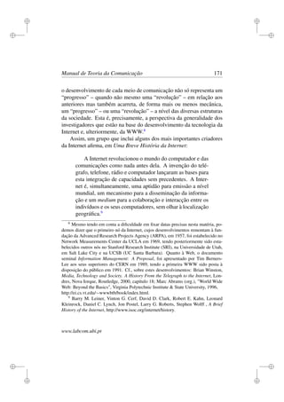 i
i
i
i
i
i
i
i
Manual de Teoria da Comunicação 171
o desenvolvimento de cada meio de comunicação não só representa um
“progresso” – quando não mesmo uma “revolução” – em relação aos
anteriores mas também acarreta, de forma mais ou menos mecânica,
um “progresso” – ou uma “revolução” – a nível das diversas estruturas
da sociedade. Esta é, precisamente, a perspectiva da generalidade dos
investigadores que estão na base do desenvolvimento da tecnologia da
Internet e, ulteriormente, da WWW.8
Assim, um grupo que inclui alguns dos mais importantes criadores
da Internet aﬁrma, em Uma Breve História da Internet:
A Internet revolucionou o mundo do computador e das
comunicações como nada antes dela. A invenção do telé-
grafo, telefone, rádio e computador lançaram as bases para
esta integração de capacidades sem precedentes. A Inter-
net é, simultaneamente, uma aptidão para emissão a nível
mundial, um mecanismo para a disseminação da informa-
ção e um medium para a colaboração e interacção entre os
indivíduos e os seus computadores, sem olhar à localização
geográﬁca.9
8
Mesmo tendo em conta a diﬁculdade em ﬁxar datas precisas nesta matéria, po-
demos dizer que o primeiro nó da Internet, cujos desenvolvimentos remontam à fun-
dação da Advanced Research Projects Agency (ARPA), em 1957, foi estabelecido no
Network Measurements Center da UCLA em 1969, tendo posteriormente sido esta-
belecidos outros nós no Stanford Research Institute (SRI), na Universidade de Utah,
em Salt Lake City e na UCSB (UC Santa Barbara). Quanto à Web, o documento
seminal Information Management: A Proposal, foi apresentado por Tim Berners-
Lee aos seus superiores do CERN em 1989, tendo a primeira WWW sido posta à
disposição do público em 1991. Cf., sobre estes desenvolvimentos: Brian Winston,
Media, Technology and Society. A History From the Telegraph to the Internet, Lon-
dres, Nova Iorque, Routledge, 2000, capítulo 18; Marc Abrams (org.), "World Wide
Web: Beyond the Basics", Virginia Polytechnic Institute & State University, 1996,
http://ei.cs.vt.edu/∼wwwbtb/book/index.html.
9
Barry M. Leiner, Vinton G. Cerf, David D. Clark, Robert E. Kahn, Leonard
Kleinrock, Daniel C. Lynch, Jon Postel, Larry G. Roberts, Stephen Wolff , A Brief
History of the Internet, http://www.isoc.org/internet/history.
www.labcom.ubi.pt
 