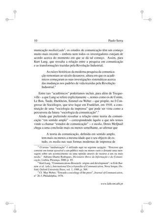 i
i
i
i
i
i
i
i
10 Paulo Serra
municação mediatizada3
, os estudos de comunicação têm um começo
muito mais recente – embora nem todos os investigadores estejam de
acordo acerca do momento em que se dá tal começo. Assim, para
Kurt Lang, que ressalta a relação entre a pesquisa em comunicação
e as transformações trazidas pela Revolução Industrial,
As raízes históricas da moderna pesquisa da comunica-
ção remontam ao século dezanove, altura em que os acadé-
micos começaram as suas investigações sistemáticas acerca
das mudanças nos padrões de vida trazidas pela Revolução
Industrial.4
Entre tais “académicos” poderíamos incluir, para além de Tocque-
ville - a que Lang se refere explicitamente –, nomes como os de Comte,
Le Bon, Tarde, Durkheim, Simmel ou Weber – que propõe, no I Con-
gresso de Sociólogos, que teve lugar em Frankfurt, em 1910, a cons-
tituição de uma “sociologia da imprensa” que pode ser vista como a
percursora da futura “sociologia da comunicação”.5
Ainda que preferindo ressaltar a relação entre teoria da comuni-
cação “em sentido amplo” – correspondendo àquilo a que nós temos
vindo a chamar “estudos de comunicação” – e media, Denis McQuail
chega a uma conclusão mais ou menos semelhante, ao aﬁrmar que
A teoria da comunicação, deﬁnida em sentido amplo,
tem mais ou menos a mesma idade que o seu objecto de es-
tudo, os media nas suas formas modernas de imprensa de
3
O termo “mediatização” é utilizado aqui na seguinte acepção: “Processo que
consiste em tornar acessível a um público mais ou menos vasto e distante uma men-
sagem sobre um acontecimento ou uma opinião através do recurso a um ou mais
media.” Adriano Duarte Rodrigues, Dicionário Breve da Informação e da Comuni-
cação, Lisboa, Presença, 2000, p. 85.
4
Kurt Lang, “Communications Research: origins and development”, in Erik Bar-
now et al. (eds.), International Encyclopaedia of Communication, Nova Iorque, Ox-
ford, Oxford University Press, vol. 1, 1989, p. 369.
5
Cf. Max Weber, “Towards a sociology of the press”, Journal of Communication,
no
26-3, Philadelphia, 1976.
www.labcom.ubi.pt
 