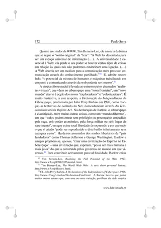 i
i
i
i
i
i
i
i
172 Paulo Serra
Quanto ao criador da WWW, Tim Berners-Lee, ele enuncia da forma
que se segue o “sonho original” da “teia”: “A Web foi desenhada para
ser um espaço universal de informação (...). A universalidade é es-
sencial à Web: ela perde o seu poder se houver certos tipos de coisas
em relação às quais nós não pudermos estabelecer uma ligação. (...)
A Web deveria ser um medium para a comunicação entre pessoas: co-
municação através do conhecimento partilhado.”10
E, admite noutro
lado, “o potencial da mistura de humanos e máquinas trabalhando em
conjunto e comunicando através da web poderia ser imenso”.11
A utopia ciberespacial é levada ao extremo pelos chamados “realis-
tas virtuais”, que vêem no ciberespaço uma “nova fronteira”, um “novo
mundo” aberto à acção dos novos “exploradores” e “colonizadores”. É
muito ilustrativa, a este respeito, a Declaração da Independência do
Ciberespaço, proclamada por John Perry Barlow em 1996, como reac-
ção às tentativas de controlo da Net, nomeadamente através do Tele-
communications Reform Act. Na declaração de Barlow, o ciberespaço
é classiﬁcado, entre muitas outras coisas, como um “mundo diferente”,
em que “todos podem entrar sem privilégio ou preconceito concedido
pela raça, pelo poder económico, pela força militar ou pelo lugar de
nascimento”, em que existe total liberdade de expressão e em que tudo
o que é criado “pode ser reproduzido e distribuído inﬁnitamente sem
qualquer custo”. Herdeiros assumidos dos sonhos libertários de “pais
fundadores” como Thomas Jefferson e George Washington, Barlow e
amigos propõem-se, apenas, “criar uma civilização do Espírito no Ci-
berespaço” – uma civilização que, esperam, “possa ser mais humana e
mais justa” do que a construída pelos governos do mundo em que vi-
vemos.12
Para contribuir activamente para tal ﬁnalidade, Barlow criou
10
Tim Berners-Lee, Realising the Full Potential of the Web, 1997,
http://www.w3.org/1998/02/Potential. html.
11
Tim Berners-Lee, The World Wide Web: A very short personal history,
http://www.w3.org/History. html.
12
Cf. John Perry Barlow, A Declaration of the Independence of Cyberspace, 1996,
http://www.eff.org/∼barlow/Declaration-Final.html. A Barlow haveria que juntar
muitos outros autores que, com uma ou outra variação, partilham da visão utópica
www.labcom.ubi.pt
 