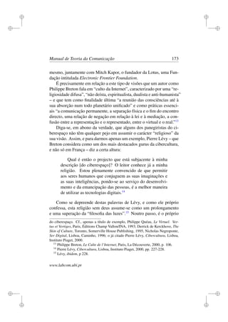i
i
i
i
i
i
i
i
Manual de Teoria da Comunicação 173
mesmo, juntamente com Mitch Kapor, o fundador da Lotus, uma Fun-
dação intitulada Electronic Frontier Foundation.
É precisamente em relação a este tipo de visões que um autor como
Philippe Breton fala em “culto da Internet”, caracterizado por uma “re-
ligiosidade difusa”, “não deísta, espiritualista, dualista e anti-humanista”
– e que tem como ﬁnalidade última “a reunião das consciências até à
sua absorção num todo planetário uniﬁcado” e como práticas essenci-
ais “a comunicação permanente, a separação física e o ﬁm do encontro
directo, uma relação de negação em relação à lei e à mediação, a con-
fusão entre a representação e o representado, entre o virtual e o real.”13
Diga-se, em abono da verdade, que alguns dos panegiristas do ci-
berespaço não têm qualquer pejo em assumir o carácter “religioso” da
sua visão. Assim, e para darmos apenas um exemplo, Pierre Lévy – que
Breton considera como um dos mais destacados gurus da cibercultura,
e não só em França – diz a certa altura:
Qual é então o projecto que está subjacente à minha
descrição [do ciberespaço]? O leitor conhece já a minha
religião. Estou plenamente convencido de que permitir
aos seres humanos que conjuguem as suas imaginações e
as suas inteligências, pondo-se ao serviço do desenvolvi-
mento e da emancipação das pessoas, é a melhor maneira
de utilizar as tecnologias digitais.14
Como se depreende destas palavras de Lévy, e como ele próprio
confessa, esta religião sem deus assume-se como um prolongamento
e uma superação da “ﬁlosoﬁa das luzes”.15
Noutro passo, é o próprio
do ciberespaço. Cf., apenas a título de exemplo, Philippe Quéau, Le Virtuel. Ver-
tus et Vertiges, Paris, Éditions Champ Vallon/INA, 1993; Derrick de Kerckhove, The
Skin of Culture, Toronto, Somerville House Publishing, 1995; Nicholas Negroponte,
Ser Digital, Lisboa, Caminho, 1996; o já citado Pierre Lévy, Cibercultura, Lisboa,
Instituto Piaget, 2000.
13
Philippe Breton, Le Culte de l’Internet, Paris, La Découverte, 2000, p. 106.
14
Pierre Lévy, Cibercultura, Lisboa, Instituto Piaget, 2000, pp. 227-228.
15
Lévy, ibidem, p 228.
www.labcom.ubi.pt
 