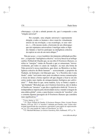i
i
i
i
i
i
i
i
174 Paulo Serra
ciberespaço, e já não a atitude perante ele, que é comparado a uma
“religião universal”:
Por exemplo, uma religião universal é supostamente
dirigida a todos os homens e deve reuni-los virtualmente
através da sua revelação, a sua escatologia, os seus valo-
res. (....) Do mesmo modo, o horizonte de um ciberespaço
que nós reputamos universalista é interligar todos os bípe-
des falantes e fazê-los participar na inteligência colectiva
da espécie no seio de um meio ubíquo.16
Não por acaso – e isso é também é devidamente sublinhado por Bre-
ton –, a expressão “inteligência colectiva” vai Lévy buscá-la ao teólogo
católico Teillard de Chardin que, na sua obra O Fenómeno Humano, se
refere às “energias” vindas do Passado e que se armazenam “irrever-
sivelmente, por todos os canais da ‘tradição’, na mais alta forma de
Vida acessível à nossa experiência, quer dizer, na Memória e na Inte-
ligência colectiva do Bioto humano” – acrescentando, a propósito da
Tradição, da Instrução e da Educação que, “se a Noosfera não é uma
ilusão”, então “será muito mais justo reconhecer nestas comunicações
e trocas de ideias a forma superior sob que chegam a ﬁxar-se em nós
certos modos mais rígidos de enriquecimentos biológicos por aditivi-
dade”.17
Pode dizer-se que, nesta matéria, Lévy se limita a repetir o
“pai fundador” McLuhan que, em A Galáxia Gutenberg, não só dedica
a Chardin um “mosaico” a que deu o signiﬁcativo título de “A nova in-
terdependência imposta pela electricidade recria o mundo à imagem de
uma aldeia global”, como, e para ilustrar o conceito de “noosfera”, cita
e comenta algumas passagens de O Fenómeno Humano que considera
mais signiﬁcativas.18
16
Lévy, ibidem, p. 273.
17
Cf. Pierre Teillard de Chardin, O Fenómeno Humano, Porto, Livraria Tavares
Martins, 1970, pp. 242-3. A “noosfera” é deﬁnida, por Chardin, como “[u]ma colec-
tividade harmonizada das consciências, equivalente a uma espécie de superconsciên-
cia” (p. 275), uma reunião de “todas as Consciências” (p. 287).
18
Cf. Marshall McLhuan, La Galaxie Gutenberg, Paris, Gallimard, 1977, p. 74.
www.labcom.ubi.pt
 