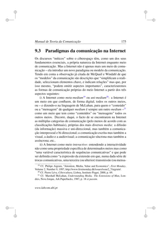 i
i
i
i
i
i
i
i
Manual de Teoria da Comunicação 175
9.3 Paradigmas da comunicação na Internet
Os discursos “míticos” sobre o ciberespaço têm, como um dos seus
fundamentos essenciais, a própria natureza da Internet enquanto meio
de comunicação. Mas a Internet não é apenas mais um meio de comu-
nicação – ela introduz um novo paradigma ou modelo da comunicação.
Tendo em conta a observação já citada de McQuail e Windahl de que
os “modelos” da comunicação são descrições que “simpliﬁcam a reali-
dade, seleccionam elementos chave, e indicam relações” mas que, por
isso mesmo, “podem omitir aspectos importantes”, caracterizaremos
as formas de comunicação próprias do meio Internet a partir dos três
aspectos seguintes:
i) A Internet como meta-medium19
ou uni-medium20
: a Internet é
um meio em que conﬂuem, de forma digital, todos os outros meios,
ou – e dizendo-o na linguagem de McLuhan, para quem o “conteúdo”
ou a “mensagem” de qualquer medium é sempre um outro medium –21
como um meio que tem como “conteúdos” ou “mensagens” todos os
outros meios. Decorre, daqui, o facto de se encontrarem na Internet
as múltiplas categorias de comunicação (pelo menos de acordo com as
classiﬁcações habituais), próprias dos mais diversos media: a difusão
(da informação) massiva e uni-direccional, mas também a comunica-
ção interpessoal e bi-direccional; a comunicação escrita mas também a
visual, a áudio e a audiovisual; a comunicação síncrona mas também a
assíncrona; etc..
ii) A Internet como meio interactivo: entendendo a interactividade
não como uma propriedade especíﬁca de determinados meios mas como
“uma variável característica de sequências comunicativas” e que pode
ser deﬁnida como “a expressão da extensão em que, numa dada série de
trocas comunicativas, uma terceira (ou ulterior) transmissão (ou mensa-
19
Cf. Philipe Aigrain, “Attention, Media, Value and Economics”, First Monday,
Volume 2, Number 9, 1997, http://www.ﬁrstmonday.dk/issues/issue2_7/aigrain/.
20
Cf. Pierre Lévy, Cibercultura, Lisboa, Instituto Piaget, 2000, p. 69.
21
Cf. Marshall McLuhan, Understanding Media. The Extensions of Man, Lon-
dres, Nova Iorque, Ark Paperbacks, 1987, p. 18 et passim.
www.labcom.ubi.pt
 