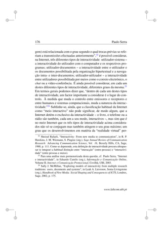 i
i
i
i
i
i
i
i
176 Paulo Serra
gem) está relacionada com o grau segundo o qual trocas prévias se refe-
riam a transmissões efectuadas anteriormente”,22
é possível considerar,
na Internet, três diferentes tipos de interactividade: utilizador-sistema –
a interactividade do utilizador com o computador e os respectivos pro-
gramas; utilizador-documentos – a interactividade entre o utilizador e
os documentos possibilitada pela organização hipertextual e a navega-
ção intra- e inter-documentos; utilizador-utilizador – a interactividade
entre utilizadores possibilitada por meios como o correio electrónico, o
chat ou a vídeo-conferência. É ainda possível considerar, em cada um
destes diferentes tipos de interactividade, diferentes graus da mesma.23
Em termos gerais podemos dizer que, “dentro de cada um destes tipos
de interactividade, um factor importante a considerar é o lugar do con-
trolo. À medida que muda o controlo entre emissores e receptores e
entre humanos e sistemas computacionais, muda a natureza da interac-
tividade.”24
Sublinhe-se, ainda, que a classiﬁcação habitual da Internet
como “meio interactivo” não pode signiﬁcar, de modo algum, que a
Internet detém o exclusivo da interactividade – o livro, o telefone ou a
rádio são também, cada um a seu modo, interactivos –, mas sim que é
no meio Internet que os três tipos de interactividade acima considera-
dos não só se conjugam mas também atingem o seu grau máximo; um
grau que os desenvolvimentos em matéria da “realidade virtual” per-
22
Sheizaf Rafaeli, “Interactivity: From new media to communication”, in R. P.
Hawkins, J. M. Wiemann, S. Pingree (org.), Sage Annual Review of Communication
Research: Advancing Communication Science, Vol. 16, Beverly Hills, CA, Sage,
1988, p. 111. Como se depreende, esta deﬁnição de interactividade procura ultrapas-
sar (e integrar) a habitual distinção entre “interacção” (entre pessoas) e “interactivi-
dade” (entre pessoas e meios).
23
Para uma análise mais pormenorizada desta questão, cf. Paulo Serra, “Internet
e interactividade”, in Eduardo Camilo (org.), Informação e Comunicação Online,
Volume II, Internet e Comunicação Promocional, Covilhã, UBI, 2003.
24
Sally J. McMillan, “Exploring models of interactivity from multiple research
traditions: users, documents and systems”, in Leah A. Lievrouw, Sonia Livingstone
(org.), Handbook of New Media. Social Shaping and Consequences of ICTS, Londres,
Sage, 2002, p. 175.
www.labcom.ubi.pt
 