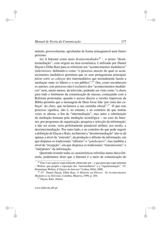 i
i
i
i
i
i
i
i
Manual de Teoria da Comunicação 177
mitirão, provavelmente, aprofundar de forma inimaginável num futuro
próximo.
iii) A Internet como meio desintermediador25
: o termo “desin-
termediação”, com origem na área económica, é utilizado por Daniel
Dayan e Elihu Katz para se referirem aos “acontecimentos mediáticos”
(televisivos), deﬁnindo-o como “o processo através do qual os acon-
tecimentos mediáticos permitem que os seus protagonistas principais
falem sobre as cabeças dos intermediários que normalmente fazem a
mediação entre os líderes e o seu público”.26
Ora, como reconhecem
os autores, este processo não é exclusivo dos “acontecimentos mediáti-
cos” nem, muito menos, da televisão, podendo ser visto como “a chave
para todo o fenómeno da comunicação de massas, começando com a
Reforma protestante, quando o acesso directo a versões impressas da
Bíblia permitiu que a mensagem de Deus fosse lida ‘por cima das ca-
beças’ do clero, que reclamava a sua custódia oﬁcial”.27
O que este
processo signiﬁca, não é, no entanto, e ao contrário do que muitas
vezes se aﬁrma, o ﬁm da “intermediação”, mas antes a substituição
da mediação humana pela mediação tecnológica – no caso da Inter-
net, por programas de organização, pesquisa e selecção da informação;
a não ser assim, seria perfeitamente paradoxal atribuir, aos media, a
des(inter)mediação. Por outro lado, e ao contrário do que pode sugerir
a deﬁnição de Dayan e Katz, na Internet a “desintermediação” não se dá
apenas a nível da “emissão”, da produção e difusão da informação, em
que dispensa os tradicionais “editores” e “gatekeepers”, mas também a
nível da “recepção”, em que dispensa os tradicionais “transmissores” e
“intérpretes” da informação.
Querendo resumir todas as características referidas numa única fór-
mula, poderíamos dizer que a Internet é o meio de comunicação do
25
Este é um aspecto especialmente enfatizado por – e que preocupa especialmente
– Wolton, que propõe a reposição dos “intermediários” e a “regulamentação”. Cf.
Dominique Wolton, E Depois da Internet? Lisboa, Difel, 2000.
26
Cf. Daniel Dayan, Elihu Katz, A História em Directo. Os Acontecimentos
Mediáticos na Televisão, Coimbra, Minerva, 1999, p. 204.
27
Dayan, Katz, ibidem.
www.labcom.ubi.pt
 