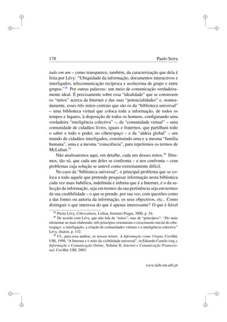i
i
i
i
i
i
i
i
178 Paulo Serra
tudo em um – como transparece, também, da caracterização que dela é
feita por Lévy: “Ubiquidade da informação, documentos interactivos e
interligados, telecomunicação recíproca e assíncrona de grupo e entre
grupos.”28
Por outras palavras: um meio de comunicação verdadeira-
mente ideal. É precisamente sobre essa “idealidade” que se constroem
os “mitos” acerca da Internet e das suas “potencialidades” e, nomea-
damente, esses três mitos centrais que são os da “biblioteca universal”
– uma biblioteca virtual que coloca toda a informação, de todos os
tempos e lugares, à disposição de todos os homens, conﬁgurando uma
verdadeira “inteligência colectiva” –, da “comunidade virtual” – uma
comunidade de cidadãos livres, iguais e fraternos, que partilham todo
o saber e todo o poder, no ciberespaço – e da “aldeia global” – um
mundo de cidadãos interligados, constituindo uma e a mesma “família
humana”, uma e a mesma “consciência”, para repetirmos os termos de
McLuhan.29
Não analisaremos aqui, em detalhe, cada um desses mitos.30
Dire-
mos, tão só, que cada um deles se confronta – e nos confronta – com
problemas cuja solução se antevê como extremamente difícil.
No caso da “biblioteca universal”, o principal problema que se co-
loca a todo aquele que pretende pesquisar informação nesta biblioteca
cada vez mais babélica, indeﬁnida e inﬁnita que é a Internet, é o da se-
lecção da informação, seja em termos da sua pertinência seja em termos
da sua credibilidade – o que se prende, por sua vez, com questões como
a das fontes ou autoria da informação, os seus objectivos, etc.. Como
distinguir o que interessa do que é apenas interessante? O que é ﬁável
28
Pierre Lévy, Cibercultura, Lisboa, Instituto Piaget, 2000, p. 54.
29
De acordo com Lévy, que não fala de “mitos”, mas de “princípios”: “Do mais
elementar ao mais elaborado, três princípios orientaram o crescimento inicial do cibe-
respaço: a interligação, a criação de comunidades virtuais e a inteligência colectiva.”
Lévy, ibidem, p. 132.
30
Cf., para essa análise, os nossos textos: A Informação como Utopia, Covilhã,
UBI, 1998; “A Internet e o mito da visibilidade universal”, in Eduardo Camilo (org.),
Informação e Comunicação Online, Volume II, Internet e Comunicação Promocio-
nal, Covilhã, UBI, 2003.
www.labcom.ubi.pt
 