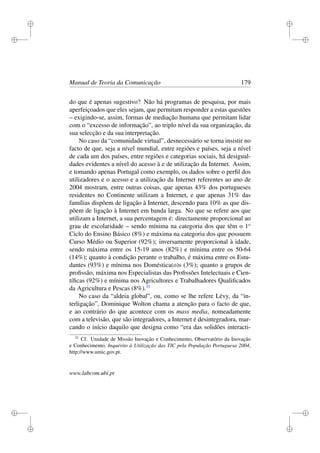 i
i
i
i
i
i
i
i
Manual de Teoria da Comunicação 179
do que é apenas sugestivo? Não há programas de pesquisa, por mais
aperfeiçoados que eles sejam, que permitam responder a estas questões
– exigindo-se, assim, formas de mediação humana que permitam lidar
com o “excesso de informação”, ao triplo nível da sua organização, da
sua selecção e da sua interpretação.
No caso da “comunidade virtual”, desnecessário se torna insistir no
facto de que, seja a nível mundial, entre regiões e países, seja a nível
de cada um dos países, entre regiões e categorias sociais, há desigual-
dades evidentes a nível do acesso à e de utilização da Internet. Assim,
e tomando apenas Portugal como exemplo, os dados sobre o perﬁl dos
utilizadores e o acesso e a utilização da Internet referentes ao ano de
2004 mostram, entre outras coisas, que apenas 43% dos portugueses
residentes no Continente utilizam a Internet, e que apenas 31% das
famílias dispõem de ligação à Internet, descendo para 10% as que dis-
põem de ligação à Internet em banda larga. No que se refere aos que
utilizam a Internet, a sua percentagem é: directamente proporcional ao
grau de escolaridade – sendo mínima na categoria dos que têm o 1o
Ciclo do Ensino Básico (8%) e máxima na categoria dos que possuem
Curso Médio ou Superior (92%); inversamente proporcional à idade,
sendo máxima entre os 15-19 anos (82%) e mínima entre os 50-64
(14%); quanto à condição perante o trabalho, é máxima entre os Estu-
dantes (93%) e mínima nos Doméstica(o)s (3%); quanto a grupos de
proﬁssão, máxima nos Especialistas das Proﬁssões Intelectuais e Cien-
tíﬁcas (92%) e mínima nos Agricultores e Trabalhadores Qualiﬁcados
da Agricultura e Pescas (8%).31
No caso da “aldeia global”, ou, como se lhe refere Lévy, da “in-
terligação”, Dominique Wolton chama a atenção para o facto de que,
e ao contrário do que acontece com os mass media, nomeadamente
com a televisão, que são integradores, a Internet é desintegradora, mar-
cando o início daquilo que designa como “era das solidões interacti-
31
Cf. Unidade de Missão Inovação e Conhecimento, Observatório da Inovação
e Conhecimento, Inquérito à Utilização das TIC pela População Portuguesa 2004,
http://www.umic.gov.pt.
www.labcom.ubi.pt
 