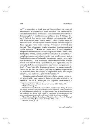 i
i
i
i
i
i
i
i
180 Paulo Serra
vas”32
– o que decorre, desde logo, do facto de ela ser, no essencial,
não um meio de comunicação social mas antes “um formidável sis-
tema de transmissão de informação e acesso a um número incalculável
de informações”.33
Lembremos que também o livro de Philippe Bre-
ton O Culto da Internet tem como subtítulo a pergunta se tal “culto”
será “Uma ameaça para a ligação social?” – uma pergunta a que, no
decurso do livro, o autor reponde aﬁrmativamente, como se comprova,
desde logo, pela forma como descreve a “comunhão” prometida pela
Internet: “Para comungar, é preciso comunicar, e para comunicar, é
preciso separar-se.”34
Note-se, no entanto, que a defesa desta posição
não parece compatível com os dados disponíveis sobre a forma como
é utilizada a Internet, nomeadamente os constantes do inquérito à po-
pulação portuguesa que referimos atrás, e de acordo com os quais a
funcionalidade mais utilizada pelos internautas é o envio e a recepção
de e-mails (75%). Mas, neste caso, provavelmente teremos de reco-
nhecer, com Brian Winston – que aﬁrmava, já há alguns anos, que das
aplicações da Net o correio electrónico era a “menos ambiguamente va-
liosa” –35
que, “para além do alarido, a Internet era apenas outra rede.
Quero com isto dizer que os seus efeitos sociais podiam (e deviam) ser
tão profundos como, por exemplo, os daquela rede muito mais ubíqua,
o telefone. Tão profundos... e tão revolucionários.”36
Este autor é, assim, bastante crítico em relação a temas como a pu-
blicação cientíﬁca – para a qual, e dadas as exigências académicas em
termos de “autoria” e “publicação”, não vê grande futuro na net –, a
32
Dominique Wolton, E Depois da Internet? Lisboa, Difel, 2000, p. 93.
33
Wolton, ibidem, p. 12.
34
Philippe Breton, Le Culte de l’Internet, Paris, La Découverte, 2000, p. 8. É claro
que se pode argumentar, em relação a tal tese, que a “separação” é uma característica
de todos os meios de comunicação – só há que mediar o que, de facto, está separado;
mas a questão, para Breton, reside em que os “sacerdotes” da Internet parecem não
terem consciência disso, erigindo a rede numa espécie de meio sem mediação.
35
Brian Winston, Media, Technology and Society. A History From the Telegraph
to the Internet, Londres, Nova Iorque, Routledge, 2000, p. 335.
36
Winston, ibidem, p. 336.
www.labcom.ubi.pt
 