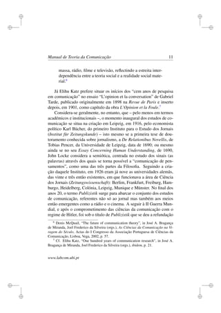 i
i
i
i
i
i
i
i
Manual de Teoria da Comunicação 11
massa, rádio, ﬁlme e televisão, reﬂectindo a estreita inter-
dependência entre a teoria social e a realidade social mate-
rial.6
Já Elihu Katz prefere situar os inícios dos “cem anos de pesquisa
em comunicação” no ensaio “L’opinion et la conversation” de Gabriel
Tarde, publicado originalmente em 1898 na Revue de Paris e inserto
depois, em 1901, como capítulo da obra L’Opinion et la Foule.7
Considera-se geralmente, no entanto, que – pelo menos em termos
académicos e institucionais –, o momento inaugural dos estudos de co-
municação se situa na criação em Leipzig, em 1916, pelo economista
político Karl Bücher, do primeiro Instituto para o Estudo dos Jornais
(Institut für Zeitungskunde) – isto mesmo se a primeira tese de dou-
toramento conhecida sobre jornalismo, a De Relationibus Novellis, de
Tobias Pencer, da Universidade de Leipzig, data de 1690; ou mesmo
ainda se no seu Essay Concerning Human Understanding, de 1690,
John Locke considera a semiótica, centrada no estudo dos sinais (as
palavras) através dos quais se torna possível a “comunicação de pen-
samentos”, como uma das três partes da Filosoﬁa. Seguindo a cria-
ção daquele Instituto, em 1926 eram já nove as universidades alemãs,
das vinte e três então existentes, em que funcionava a área de Ciência
dos Jornais (Zeitungswissenschaft): Berlim, Frankfurt, Freiburg, Ham-
burgo, Heidelberg, Colónia, Leipzig, Munique e Münster. No ﬁnal dos
anos 20, o termo Publizistik surge para abarcar o conjunto dos estudos
de comunicação, referentes não só ao jornal mas também aos meios
então emergentes como a rádio e o cinema. A seguir à II Guerra Mun-
dial, e após o comprometimento das ciências da comunicação com o
regime de Hitler, foi sob o título de Publizistik que se deu a refundação
6
Denis McQuail, “The future of communication theory”, in José A. Bragança
de Miranda, Joel Frederico da Silveira (orgs.), As Ciências da Comunicação na Vi-
ragem do Século, Actas do I Congresso da Associação Portuguesa de Ciências da
Comunicação, Lisboa, Vega, 2002, p. 57.
7
Cf. Elihu Katz, “One hundred years of communication research”, in José A.
Bragança de Miranda, Joel Frederico da Silveira (orgs.), ibidem, p. 21.
www.labcom.ubi.pt
 