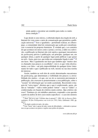 i
i
i
i
i
i
i
i
182 Paulo Serra
ainda ajudar a encontrar um remédio para todos os males
desta condição.38
Logo desde os seus inícios, e sobretudo depois da criação da web, a
Internet foi vista como o meio de comunicação que permitiria a publi-
cação universal,39
livre e igualitária – permitindo realizar, no ciberes-
paço, a comunidade ideal de comunicação que acaba por consubstan-
ciar o essencial da proposta iluminista. É verdade que, e ao contrário
do que acontece em meios como o jornal, a revista, a rádio ou a televi-
são, a publicação na Internet não está sujeita a quaisquer mecanismos
de gatekeeping prévios à publicação; em princípio, qualquer um, em
qualquer altura, a partir de qualquer lugar pode publicar o que quiser
na web – basta, para isso, que tenha um computador ligado à rede.40
É
um facto. Mas é igualmente um facto que também aqui “muitos sãos
os chamados mas poucos os escolhidos”, isto é, os que virão efectiva-
mente a ser lidos – até pela impossibilidade de qualquer leitor (inter-
nauta) ler tudo o que é publicado na web, mesmo na sua área restrita
de interesse.
Assim, também na web têm de existir determinados mecanismos
de gatekeeping, que determinam a visibilidade dos poucos e a invisi-
bilidade dos muitos – só que, em vez de se exercerem previamente à
publicação, eles exercem-se posteriormente a essa publicação, sobre o
“oceano” de informação que vai sendo acumulada. Recorrendo à ima-
gem da “caixa negra”, diremos que o que é condicionado, agora, são
não as “entradas” – tudo e todos podem “entrar” – mas as “saídas”; e
condicionadas em função de critérios muito estritos. Que critérios são
esses? Tentámos já, em trabalhos anteriores, responder a esta questão
a partir da análise de dois casos muito especíﬁcos – o caso dos motores
38
Kant “Qu’est-ce que s’orienter dans la pensée?”, VIII, 144, in Oeuvres Philo-
sophiques, II (Des Prolégomènes aux écrits de 1791), Paris, Gallimard, 1985, pp.
542-3.
39
No duplo sentido de tudo e de todos.
40
Este “basta” não é, apesar de tudo, isento de diﬁculdades – sobretudo se pensar-
mos no que acontece nos países e regiões mais pobres do planeta.
www.labcom.ubi.pt
 