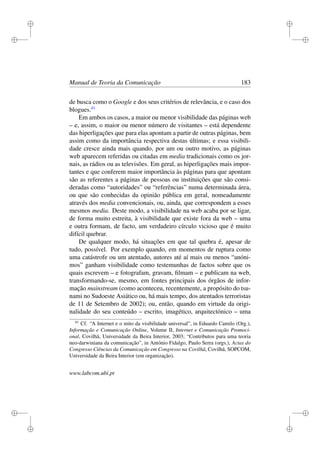i
i
i
i
i
i
i
i
Manual de Teoria da Comunicação 183
de busca como o Google e dos seus critérios de relevância, e o caso dos
blogues.41
Em ambos os casos, a maior ou menor visibilidade das páginas web
– e, assim, o maior ou menor número de visitantes – está dependente
das hiperligações que para elas apontam a partir de outras páginas, bem
assim como da importância respectiva destas últimas; e essa visibili-
dade cresce ainda mais quando, por um ou outro motivo, as páginas
web aparecem referidas ou citadas em media tradicionais como os jor-
nais, as rádios ou as televisões. Em geral, as hiperligações mais impor-
tantes e que conferem maior importância às páginas para que apontam
são as referentes a páginas de pessoas ou instituições que são consi-
deradas como “autoridades” ou “referências” numa determinada área,
ou que são conhecidas da opinião pública em geral, nomeadamente
através dos media convencionais, ou, ainda, que correspondem a esses
mesmos media. Deste modo, a visibilidade na web acaba por se ligar,
de forma muito estreita, à visibilidade que existe fora da web – uma
e outra formam, de facto, um verdadeiro círculo vicioso que é muito
difícil quebrar.
De qualquer modo, há situações em que tal quebra é, apesar de
tudo, possível. Por exemplo quando, em momentos de ruptura como
uma catástrofe ou um atentado, autores até aí mais ou menos “anóni-
mos” ganham visibilidade como testemunhas de factos sobre que os
quais escrevem – e fotografam, gravam, ﬁlmam – e publicam na web,
transformando-se, mesmo, em fontes principais dos órgãos de infor-
mação mainstream (como aconteceu, recentemente, a propósito do tsu-
nami no Sudoeste Asiático ou, há mais tempo, dos atentados terroristas
de 11 de Setembro de 2002); ou, então, quando em virtude da origi-
nalidade do seu conteúdo – escrito, imagético, arquitectónico – uma
41
Cf. “A Internet e o mito da visibilidade universal”, in Eduardo Camilo (Org.),
Informação e Comunicação Online, Volume II, Internet e Comunicação Promoci-
onal, Covilhã, Universidade da Beira Interior, 2003; “Contributos para uma teoria
neo-darwiniana da comunicação”, in António Fidalgo, Paulo Serra (orgs.), Actas do
Congresso Ciências da Comunicação em Congresso na Covilhã, Covilhã, SOPCOM,
Universidade da Beira Interior (em organização).
www.labcom.ubi.pt
 