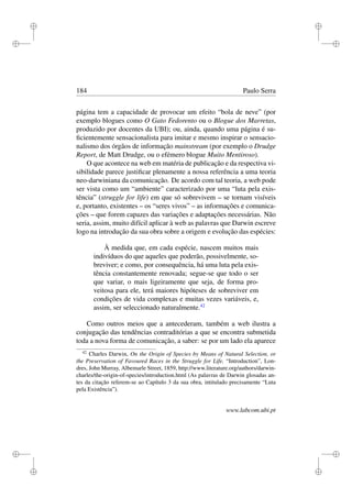 i
i
i
i
i
i
i
i
184 Paulo Serra
página tem a capacidade de provocar um efeito “bola de neve” (por
exemplo blogues como O Gato Fedorento ou o Blogue dos Marretas,
produzido por docentes da UBI); ou, ainda, quando uma página é su-
ﬁcientemente sensacionalista para imitar e mesmo inspirar o sensacio-
nalismo dos órgãos de informação mainstream (por exemplo o Drudge
Report, de Matt Drudge, ou o efémero blogue Muito Mentiroso).
O que acontece na web em matéria de publicação e da respectiva vi-
sibilidade parece justiﬁcar plenamente a nossa referência a uma teoria
neo-darwiniana da comunicação. De acordo com tal teoria, a web pode
ser vista como um “ambiente” caracterizado por uma “luta pela exis-
tência” (struggle for life) em que só sobrevivem – se tornam visíveis
e, portanto, existentes – os “seres vivos” – as informações e comunica-
ções – que forem capazes das variações e adaptações necessárias. Não
seria, assim, muito difícil aplicar à web as palavras que Darwin escreve
logo na introdução da sua obra sobre a origem e evolução das espécies:
À medida que, em cada espécie, nascem muitos mais
indivíduos do que aqueles que poderão, possivelmente, so-
breviver; e como, por consequência, há uma luta pela exis-
tência constantemente renovada; segue-se que todo o ser
que variar, o mais ligeiramente que seja, de forma pro-
veitosa para ele, terá maiores hipóteses de sobreviver em
condições de vida complexas e muitas vezes variáveis, e,
assim, ser seleccionado naturalmente.42
Como outros meios que a antecederam, também a web ilustra a
conjugação das tendências contraditórias a que se encontra submetida
toda a nova forma de comunicação, a saber: se por um lado ela aparece
42
Charles Darwin, On the Origin of Species by Means of Natural Selection, or
the Preservation of Favoured Races in the Struggle for Life, “Introduction”, Lon-
dres, John Murray, Albemarle Street, 1859, http://www.literature.org/authors/darwin-
charles/the-origin-of-species/introduction.html (As palavras de Darwin glosadas an-
tes da citação referem-se ao Capítulo 3 da sua obra, intitulado precisamente “Luta
pela Existência”).
www.labcom.ubi.pt
 