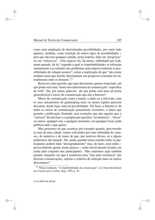 i
i
i
i
i
i
i
i
Manual de Teoria da Comunicação 185
como uma ampliação de determinadas possibilidades, por outro lado
aparece, também, como restrição de outros tipos de possibilidades –
pelo que não tem qualquer sentido, nesta matéria, falar em “progresso”
ou em “retrocesso”. Este aspecto foi, há muito, sublinhado por Luh-
mann quando, da lei “segundo a qual as improbabilidades se reforçam
mutuamente e as soluções dos problemas num aspecto reduzem as pos-
sibilidades de solução noutros”, extrai a implicação de que “não existe
nenhum meio que facilite directamente um progresso constante do en-
tendimento entre os homens”.43
Resta-nos uma questão, que aqui deixaremos apenas enunciada: até
que ponto será uma “teoria neo-darwiniana da comunicação” especíﬁca
da web? Ou, por outras palavras: até que ponto será uma tal teoria
generalizável a meios de comunicação que não a Internet?
Meios de comunicação como o jornal, a rádio ou a televisão, com
os seus mecanismos de gatekeeping mais ou menos rígidos parecem
descartar, desde logo, uma tal possibilidade. De facto, a Internet é, de
todos os meios de comunicação actualmente existentes, o único que
permite a publicação ilimitada, sem restrições que não aquelas que o
“emissor” decida fazer a si próprio por questões “económicas”, “éticas”
ou outras: qualquer um, a qualquer momento, em qualquer local, pode
publicar tudo o que quiser.
Mas pensemos no que acontece por exemplo quando, percorrendo
as ruas de uma cidade, somos solicitados por uma inﬁnidade de carta-
zes, de anúncios e de sinais de que, por motivos óbvios, só a alguns
poderemos dar atenção. Ou, ainda, quando numa reunião todos os par-
ticipantes podem falar “desregradamente” mas, de facto, nem todos –
provavelmente apenas muito poucos – serão efectivamente levados em
conta pelo conjunto dos participantes. Não estaremos aqui também
perante situações em que é manifesta uma “luta pela existência” das
diversas comunicações, sujeitas a critérios de selecção mais ou menos
draconianos?
43
Niklas Luhmann, “A improbabilidade da comunicação”, in A Improbabilidade
da Comunicação, Lisboa, Vega, 1992, p. 45.
www.labcom.ubi.pt
 
