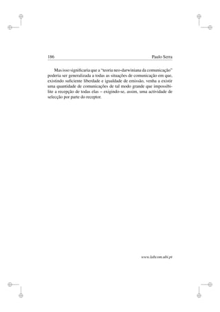 i
i
i
i
i
i
i
i
186 Paulo Serra
Mas isso signiﬁcaria que a “teoria neo-darwiniana da comunicação”
poderia ser generalizada a todas as situações de comunicação em que,
existindo suﬁciente liberdade e igualdade de emissão, venha a existir
uma quantidade de comunicações de tal modo grande que impossibi-
lite a recepção de todas elas – exigindo-se, assim, uma actividade de
selecção por parte do receptor.
www.labcom.ubi.pt
 