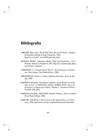 i
i
i
i
i
i
i
i
Bibliograﬁa
ABRAMS, Marc (org.), World Wide Web: Beyond the Basics, Virginia
Polytechnic Institute & State University, 1996,
http://ei.cs.vt.edu/∼wwwbtb/book/index.html.
AIGRAIN, Philipe, “Attention, Media, Value and Economics”, First
Monday, Volume 2, Number 9, 1997, http://www.ﬁrstmonday.dk/is
sues/issue2_7/aigrain/.
ANDERSON, J., Communication Theory: Epistemological Foundati-
ons, Nova Iorque, The Guilford Press, 1996.
ARISTÓTELES, Retórica, Lisboa, Imprensa Nacional - Casa da Mo-
eda, 1998.
BARBOSA, Elisabete, “Jornalistas e público: novas funções no ambi-
ente on-line”, in FIDALGO, António, SERRA, Paulo (orgs.), In-
formação e Comunicação Online, Volume I – Jornalismo Online,
Covilhã, UBI, 2003.
BARBOSA, Elisabete, GRANADO, António, Weblogs. Diário de Bordo,
Porto, Porto Editora, 2004.
BARLOW, John Perry, A Declaration of the Independence of Cybers-
pace, 1996, http://www.eff.org/∼barlow/Declaration-Final.html.
187
 