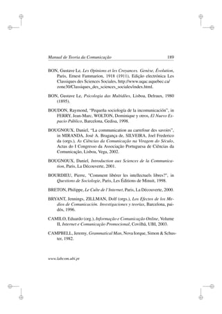 i
i
i
i
i
i
i
i
Manual de Teoria da Comunicação 189
BON, Gustave Le, Les Opinions et les Croyances. Genèse, Évolution,
Paris, Ernest Fammarion, 1918 (1911), Edição electrónica Les
Classiques des Sciences Sociales, http://www.uqac.uquebec.ca/
zone30/Classiques_des_sciences_sociales/index.html.
BON, Gustave Le, Psicologia das Multidões, Lisboa, Delraux, 1980
(1895).
BOUDON, Raymond, “Pequeña sociología de la incomunicación”, in
FERRY, Jean-Marc, WOLTON, Dominique y otros, El Nuevo Es-
pacio Público, Barcelona, Gedisa, 1998.
BOUGNOUX, Daniel, “La communication au carrefour des savoirs”,
in MIRANDA, José A. Bragança de, SILVEIRA, Joel Frederico
da (orgs.), As Ciências da Comunicação na Viragem do Século,
Actas do I Congresso da Associação Portuguesa de Ciências da
Comunicação, Lisboa, Vega, 2002.
BOUGNOUX, Daniel, Introduction aux Sciences de la Communica-
tion, Paris, La Découverte, 2001.
BOURDIEU, Pierre, "Comment libérer les intellectuels libres?", in
Questions de Sociologie, Paris, Les Éditions de Minuit, 1998.
BRETON, Philippe, Le Culte de l’Internet, Paris, La Découverte, 2000.
BRYANT, Jennings, ZILLMAN, Dolf (orgs.), Los Efectos de los Me-
dios de Comunicación. Investigaciones y teorías, Barcelona, pai-
dós, 1996.
CAMILO, Eduardo (org.), Informação e Comunicação Online, Volume
II, Internet e Comunicação Promocional, Covilhã, UBI, 2003.
CAMPBELL, Jeremy, Grammatical Man, Nova Iorque, Simon & Schus-
ter, 1982.
www.labcom.ubi.pt
 