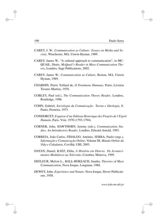 i
i
i
i
i
i
i
i
190 Paulo Serra
CAREY, J. W., Communication as Culture: Essays on Media and So-
ciety, Winchester, MA, Unwin Hyman, 1989.
CAREY, James W., “A cultural approach to communication”, in MC-
QUAIL, Denis, McQuail’s Reader in Mass Communication The-
ory, Londres, Sage Publications, 2002.
CAREY, James W., Communication as Culture, Boston, MA, Unwin
Hyman, 1989.
CHARDIN, Pierre Teillard de, O Fenómeno Humano, Porto, Livraria
Tavares Martins, 1970.
COBLEY, Paul (ed.), The Communication Theory Reader, Londres,
Routledge, 1996.
COHN, Gabriel, Sociologia da Comunicação. Teoria e Ideologia, S.
Paulo, Pioneira, 1973.
CONDORCET, Esquisse d’un Tableau Historique des Progrès de l’Esprit
Humain, Paris, Vrin, 1970 (1793-1794).
CORNER, John, HAWTHORN, Jeremy (eds.), Communication Stu-
dies. An Introductory Reader, Londres, Edward Arnold, 1993.
CORREIA, João Carlos, FIDALGO, António, SERRA, Paulo (orgs.),
Informação e Comunicação Online, Volume III, Mundo Online da
Vida e Cidadania, Covilhã, UBI, 2003.
DAYAN, Daniel, KATZ, Elihu, A História em Directo. Os Aconteci-
mentos Mediáticos na Televisão, Coimbra, Minerva, 1999.
DEFLEUR, Melvin L., BALL-ROKEACH, Sandra, Theories of Mass
Communication, Nova Iorque, Longman, 1988.
DEWEY, John, Experience and Nature, Nova Iorque, Dover Publicati-
ons, 1958.
www.labcom.ubi.pt
 