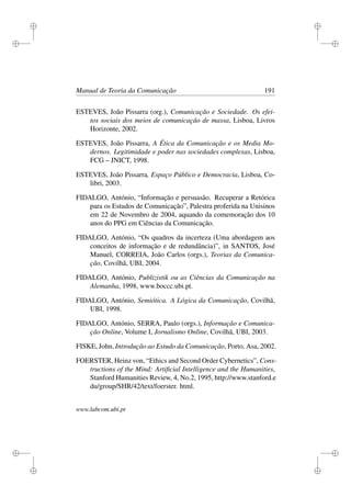 i
i
i
i
i
i
i
i
Manual de Teoria da Comunicação 191
ESTEVES, João Pissarra (org.), Comunicação e Sociedade. Os efei-
tos sociais dos meios de comunicação de massa, Lisboa, Livros
Horizonte, 2002.
ESTEVES, João Pissarra, A Ética da Comunicação e os Media Mo-
dernos. Legitimidade e poder nas sociedades complexas, Lisboa,
FCG – JNICT, 1998.
ESTEVES, João Pissarra, Espaço Público e Democracia, Lisboa, Co-
libri, 2003.
FIDALGO, António, “Informação e persuasão. Recuperar a Retórica
para os Estudos de Comunicação”, Palestra proferida na Unisinos
em 22 de Novembro de 2004, aquando da comemoração dos 10
anos do PPG em Ciências da Comunicação.
FIDALGO, António, “Os quadros da incerteza (Uma abordagem aos
conceitos de informação e de redundância)”, in SANTOS, José
Manuel, CORREIA, João Carlos (orgs.), Teorias da Comunica-
ção, Covilhã, UBI, 2004.
FIDALGO, António, Publizistik ou as Ciências da Comunicação na
Alemanha, 1998, www.boccc.ubi.pt.
FIDALGO, António, Semiótica. A Lógica da Comunicação, Covilhã,
UBI, 1998.
FIDALGO, António, SERRA, Paulo (orgs.), Informação e Comunica-
ção Online, Volume I, Jornalismo Online, Covilhã, UBI, 2003.
FISKE, John, Introdução ao Estudo da Comunicação, Porto, Asa, 2002.
FOERSTER, Heinz von, “Ethics and Second Order Cybernetics”, Cons-
tructions of the Mind: Artiﬁcial Intelligence and the Humanities,
Stanford Humanities Review, 4, No.2, 1995, http://www.stanford.e
du/group/SHR/42/text/foerster. html.
www.labcom.ubi.pt
 