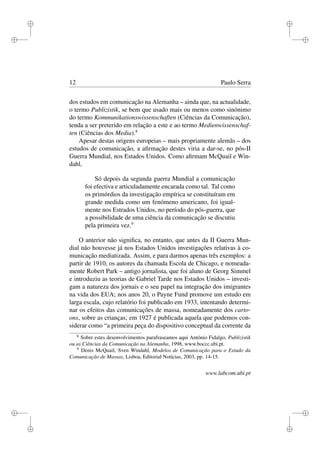 i
i
i
i
i
i
i
i
12 Paulo Serra
dos estudos em comunicação na Alemanha – ainda que, na actualidade,
o termo Publizistik, se bem que usado mais ou menos como sinónimo
do termo Kommunikationswissenschaften (Ciências da Comunicação),
tenda a ser preterido em relação a este e ao termo Medienwissenschaf-
ten (Ciências dos Media).8
Apesar destas origens europeias – mais propriamente alemãs – dos
estudos de comunicação, a aﬁrmação destes viria a dar-se, no pós-II
Guerra Mundial, nos Estados Unidos. Como aﬁrmam McQuail e Win-
dahl,
Só depois da segunda guerra Mundial a comunicação
foi efectiva e articuladamente encarada como tal. Tal como
os primórdios da investigação empírica se constituíram em
grande medida como um fenómeno americano, foi igual-
mente nos Estrados Unidos, no período do pós-guerra, que
a possibilidade de uma ciência da comunicação se discutiu
pela primeira vez.9
O anterior não signiﬁca, no entanto, que antes da II Guerra Mun-
dial não houvesse já nos Estados Unidos investigações relativas à co-
municação mediatizada. Assim, e para darmos apenas três exemplos: a
partir de 1910, os autores da chamada Escola de Chicago, e nomeada-
mente Robert Park – antigo jornalista, que foi aluno de Georg Simmel
e introduziu as teorias de Gabriel Tarde nos Estados Unidos – investi-
gam a natureza dos jornais e o seu papel na integração dos imigrantes
na vida dos EUA; nos anos 20, o Payne Fund promove um estudo em
larga escala, cujo relatório foi publicado em 1933, intentando determi-
nar os efeitos das comunicações de massa, nomeadamente dos carto-
ons, sobre as crianças; em 1927 é publicada aquela que podemos con-
siderar como “a primeira peça do dispositivo conceptual da corrente da
8
Sobre estes desenvolvimentos parafraseamos aqui António Fidalgo, Publizistik
ou as Ciências da Comunicação na Alemanha, 1998, www.boccc.ubi.pt.
9
Denis McQuail, Sven Windahl, Modelos de Comunicação para o Estudo da
Comunicação de Massas, Lisboa, Editorial Notícias, 2003, pp. 14-15.
www.labcom.ubi.pt
 