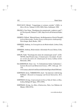 i
i
i
i
i
i
i
i
192 Paulo Serra
FOUCAULT, Michel, “Linguistique et sciences sociales” (1969), in
Dits et Écrits, Volume I (1954-1969), Paris, Gallimard, 1998.
FRANÇA, Vera Veiga, “Paradigmas da comunicação: conhecer o quê?”,
in Ciberlegenda, Número 5, 2001, http://www.uff.br/mestcii/index.
htm.
GEERTZ, Clifford, "Blurred Genres: the Reﬁguration of Social Thought",
in Local Knowledge. Further Essays in Interpretive Anthropology,
Nova Iorque, Basic Books, 1983.
GIDDENS, Anthony, As Consequências da Modernidade, Lisboa, Celta,
1992.
GIDDENS, Anthony, Modernidade e Identidade Pessoal, Oeiras, Celta,
1994.
GITLIN, Todd, “Sociologia dos meios de comunicação social”, in ES-
TEVES, João Pissarra (org.), Comunicação e Sociedade. Os efei-
tos sociais dos meios de comunicação de massa, Lisboa, Livros
Horizonte, 2002.
GLASERSFELD, Ernst von, “A Cybernetician before Cybernetics”,
Systems Research and Behavioral Science, 1997, 14(2), pp. 137-
139,
www.umass.edu/srri/vonGlasersfeld/onlinePapers/html/208.html.
GOFFMAN, Ervin, VERHOEVEN, Josef, "An interview with Erving
Goffman", Research on Language and Social Interaction, 26:3,
1993.
GOFFMAN, Erving, A Apresentação do Eu na Vida de Todos os Dias,
Lisboa, Relógio D’Água, 1993 (1959).
GOFFMAN, Erving, Les Rites d’Intéraction, Paris, Les Éditions de
Minuit, 1998 (1974).
www.labcom.ubi.pt
 