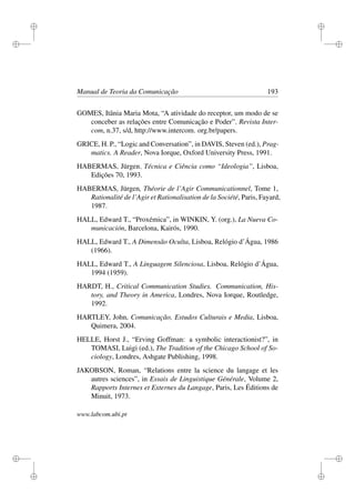 i
i
i
i
i
i
i
i
Manual de Teoria da Comunicação 193
GOMES, Itânia Maria Mota, “A atividade do receptor, um modo de se
conceber as relações entre Comunicação e Poder”, Revista Inter-
com, n.37, s/d, http://www.intercom. org.br/papers.
GRICE, H. P., “Logic and Conversation”, in DAVIS, Steven (ed.), Prag-
matics. A Reader, Nova Iorque, Oxford University Press, 1991.
HABERMAS, Jürgen, Técnica e Ciência como “Ideologia”, Lisboa,
Edições 70, 1993.
HABERMAS, Jürgen, Théorie de l’Agir Communicationnel, Tome 1,
Rationalité de l’Agir et Rationalisation de la Société, Paris, Fayard,
1987.
HALL, Edward T., “Proxémica”, in WINKIN, Y. (org.), La Nueva Co-
municación, Barcelona, Kairós, 1990.
HALL, Edward T., A Dimensão Oculta, Lisboa, Relógio d’Água, 1986
(1966).
HALL, Edward T., A Linguagem Silenciosa, Lisboa, Relógio d’Água,
1994 (1959).
HARDT, H., Critical Communication Studies. Communication, His-
tory, and Theory in America, Londres, Nova Iorque, Routledge,
1992.
HARTLEY, John, Comunicação, Estudos Culturais e Media, Lisboa,
Quimera, 2004.
HELLE, Horst J., “Erving Goffman: a symbolic interactionist?”, in
TOMASI, Luigi (ed.), The Tradition of the Chicago School of So-
ciology, Londres, Ashgate Publishing, 1998.
JAKOBSON, Roman, “Relations entre la science du langage et les
autres sciences”, in Essais de Linguistique Générale, Volume 2,
Rapports Internes et Externes du Langage, Paris, Les Éditions de
Minuit, 1973.
www.labcom.ubi.pt
 