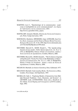 i
i
i
i
i
i
i
i
Manual de Teoria da Comunicação 197
MARTINO, Luiz C., "Épistémologie de la communication: scepti-
cisme et intelligibilité du savoir communicationnel", Les Enjeux
de l’information et de la communication, 2003,
http://www.u-grenoble3.fr/les_enjeux.
MATTELART, Armand e Michèle, História das Teorias da Comunica-
ção, Porto, Campo das Letras, 1997.
MATURANA, Humberto, MPODOZIS, Jorge, LETELIER, Juan Car-
los, Brain, Language and the Origin of Human Mental Functions,
Biological Research, 28: 15-26, 1995, http://www.informatik.umu.
se/%7Erwhit/MatMpo&Let(1995).html.
MCCOMBS, Maxwell E., SHAW, Donald L., “The Agenda-setting
function of mass media”, Public Opinion Quarterly, vol. 36, no
2,
1972, in TRAQUINA, Nelson, O Poder do Jornalismo. Análise e
Textos da Teoria do Agendamento, Coimbra, Minerva, 2000.
MCCOMBS, Maxwell E., SHAW, Donald L., “The Evolution of Agenda-
setting Research: Twenty Five Years in the Marketplace of Ideas”,
Journal of Communication, Vol. 43, no
2, 1993, in TRAQUINA,
Nelson, O Poder do Jornalismo. Análise e Textos da Teoria do
Agendamento, Coimbra, Minerva, 2000.
MCLHUAN, Marshall, La Galaxie Gutenberg, Paris, Gallimard, 1977.
MCLUHAN, Marshall, Understanding Media. The Extensions of Man,
Londres, Nova Iorque, Ark Paperbacks, 1987.
MCMILLAN, Sally J., “Exploring Models of Interactivity from Mul-
tiple Research Traditions: Users, Douments, and Systems”, in
LIEVROW, Leah, LIVINGSTONE, Sonia (eds.), Handbook of
New Media. Social Shaping and Consequences of ICTS, Londres,
Sage, 2002.
www.labcom.ubi.pt
 