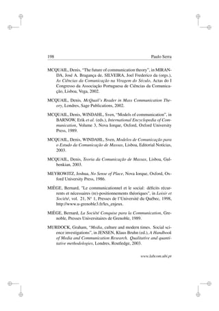 i
i
i
i
i
i
i
i
198 Paulo Serra
MCQUAIL, Denis, “The future of communication theory”, in MIRAN-
DA, José A. Bragança de, SILVEIRA, Joel Frederico da (orgs.),
As Ciências da Comunicação na Viragem do Século, Actas do I
Congresso da Associação Portuguesa de Ciências da Comunica-
ção, Lisboa, Vega, 2002.
MCQUAIL, Denis, McQuail’s Reader in Mass Communication The-
ory, Londres, Sage Publications, 2002.
MCQUAIL, Denis, WINDAHL, Sven, “Models of communication”, in
BARNOW, Erik et al. (eds.), International Encyclopedia of Com-
munication, Volume 3, Nova Iorque, Oxford, Oxford University
Press, 1989.
MCQUAIL, Denis, WINDAHL, Sven, Modelos de Comunicação para
o Estudo da Comunicação de Massas, Lisboa, Editorial Notícias,
2003.
MCQUAIL, Denis, Teoria da Comunicação de Massas, Lisboa, Gul-
benkian, 2003.
MEYROWITZ, Joshua, No Sense of Place, Nova Iorque, Oxford, Ox-
ford University Press, 1986.
MIÈGE, Bernard, "Le communicationnel et le social: déﬁcits récur-
rents et nécessaires (re)-positionnements théoriques", in Loisir et
Société, vol. 21, No
1, Presses de l’Université du Québec, 1998,
http://www.u-grenoble3.fr/les_enjeux.
MIÈGE, Bernard, La Société Conquise para la Communication, Gre-
noble, Presses Universitaires de Grenoble, 1989.
MURDOCK, Graham, “Media, culture and modern times. Social sci-
ence investigations”, in JENSEN, Klaus Bruhn (ed.), A Handbook
of Media and Communication Research. Qualitative and quanti-
tative methodologies, Londres, Routledge, 2003.
www.labcom.ubi.pt
 