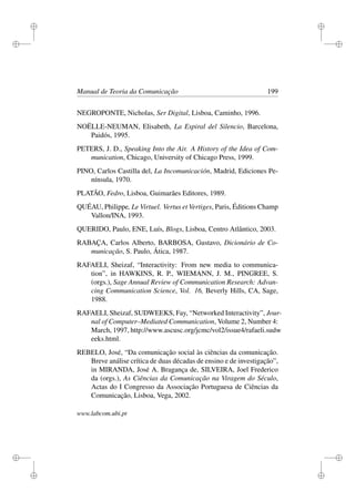 i
i
i
i
i
i
i
i
Manual de Teoria da Comunicação 199
NEGROPONTE, Nicholas, Ser Digital, Lisboa, Caminho, 1996.
NOËLLE-NEUMAN, Elisabeth, La Espiral del Silencio, Barcelona,
Paidós, 1995.
PETERS, J. D., Speaking Into the Air. A History of the Idea of Com-
munication, Chicago, University of Chicago Press, 1999.
PINO, Carlos Castilla del, La Incomunicación, Madrid, Ediciones Pe-
nínsula, 1970.
PLATÃO, Fedro, Lisboa, Guimarães Editores, 1989.
QUÉAU, Philippe, Le Virtuel. Vertus et Vertiges, Paris, Éditions Champ
Vallon/INA, 1993.
QUERIDO, Paulo, ENE, Luís, Blogs, Lisboa, Centro Atlântico, 2003.
RABAÇA, Carlos Alberto, BARBOSA, Gustavo, Dicionário de Co-
municação, S. Paulo, Ática, 1987.
RAFAELI, Sheizaf, “Interactivity: From new media to communica-
tion”, in HAWKINS, R. P., WIEMANN, J. M., PINGREE, S.
(orgs.), Sage Annual Review of Communication Research: Advan-
cing Communication Science, Vol. 16, Beverly Hills, CA, Sage,
1988.
RAFAELI, Sheizaf, SUDWEEKS, Fay, “Networked Interactivity”, Jour-
nal of Computer–Mediated Communication, Volume 2, Number 4:
March, 1997, http://www.ascusc.org/jcmc/vol2/issue4/rafaeli.sudw
eeks.html.
REBELO, José, “Da comunicação social às ciências da comunicação.
Breve análise crítica de duas décadas de ensino e de investigação”,
in MIRANDA, José A. Bragança de, SILVEIRA, Joel Frederico
da (orgs.), As Ciências da Comunicação na Viragem do Século,
Actas do I Congresso da Associação Portuguesa de Ciências da
Comunicação, Lisboa, Vega, 2002.
www.labcom.ubi.pt
 
