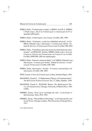 i
i
i
i
i
i
i
i
Manual de Teoria da Comunicação 201
SERRA, Paulo, "Comunicação e utopia", in ROSA, José M. S., SERRA,
J. Paulo (orgs.), Da fé na Comunicação à comunicação da Fé (a
aguardar publicação).
SERRA, Paulo, A Informação como Utopia, Covilhã, UBI, 1998.
SERRA, Paulo, “A Internet e o mito da visibilidade universal”, in CA-
MILO, Eduardo (org.), Informação e Comunicação Online, Vo-
lume II, Internet e Comunicação Promocional, Covilhã, UBI, 2003.
SERRA, Paulo, “Contributos para uma teoria neo-darwiniana da comu-
nicação”, in FIDALGO, António, SERRA, Paulo (orgs.), Actas do
Congresso Ciências da Comunicação em Congresso na Covilhã,
Covilhã, SOPCOM, UBI (em organização).
SERRA, Paulo, “Internet e interactividade”, in CAMILO, Eduardo (org.),
Informação e Comunicação Online, Volume II, Internet e Comu-
nicação Promocional, Covilhã, UBI, 2003.
SERRA, Paulo, Informação e Sentido. O estatuto epistemológico da
informação, Covilhã, UBI, 2003.
SFEZ, Lucien, Crítica da Comunicação, Lisboa, Instituto Piaget, 1994.
SHANNON, Claude E., “A Mathematical Theory of Communication”,
The Bell System Technical Journal, Vol. 27, Julho, Outubro, 1948.
SHANNON, Claude E., WEAVER, Warren, The Mathematical The-
ory of Communication, Chicago, University of Illinois Press, 1963
(1949).
SIMMEL, Georg, “Essai sur la sociologie des sens”, in Sociologie et
Épistémologie, Paris, PUF, 1981.
SIMMEL, Georg, “The problem of Sociology”, in On Individuality and
Social Forms, Chicago, Londres, The University of Chicago Press,
1971.
www.labcom.ubi.pt
 
