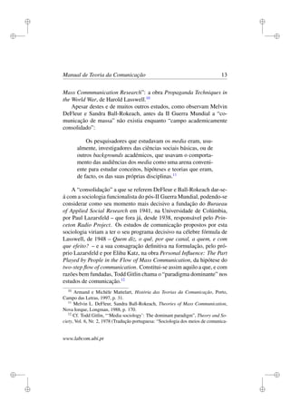 i
i
i
i
i
i
i
i
Manual de Teoria da Comunicação 13
Mass Commmunication Research”: a obra Propaganda Techniques in
the World War, de Harold Lasswell.10
Apesar destes e de muitos outros estudos, como observam Melvin
DeFleur e Sandra Ball-Rokeach, antes da II Guerra Mundial a “co-
municação de massa” não existia enquanto “campo academicamente
consolidado”:
Os pesquisadores que estudavam os media eram, usu-
almente, investigadores das ciências sociais básicas, ou de
outros backgrounds académicos, que usavam o comporta-
mento das audiências dos media como uma arena conveni-
ente para estudar conceitos, hipóteses e teorias que eram,
de facto, os das suas próprias disciplinas.11
A “consolidação” a que se referem DeFleur e Ball-Rokeach dar-se-
á com a sociologia funcionalista do pós-II Guerra Mundial, podendo-se
considerar como seu momento mais decisivo a fundação do Buraeau
of Applied Social Research em 1941, na Universidade de Colúmbia,
por Paul Lazarsfeld – que fora já, desde 1938, responsável pelo Prin-
ceton Radio Project. Os estudos de comunicação propostos por esta
sociologia viriam a ter o seu programa decisivo na célebre fórmula de
Lasswell, de 1948 – Quem diz, o quê, por que canal, a quem, e com
que efeito? – e a sua consagração deﬁnitiva na formulação, pelo pró-
prio Lazarsfeld e por Elihu Katz, na obra Personal Inﬂuence: The Part
Played by People in the Flow of Mass Communication, da hipótese do
two-step ﬂow of communication. Constitui-se assim aquilo a que, e com
razões bem fundadas, Todd Gitlin chama o “paradigma dominante” nos
estudos de comunicação.12
10
Armand e Michèle Mattelart, História das Teorias da Comunicação, Porto,
Campo das Letras, 1997, p. 31.
11
Melvin L. DeFleur, Sandra Ball-Rokeach, Theories of Mass Communication,
Nova Iorque, Longman, 1988, p. 170.
12
Cf. Todd Gitlin, “‘Media sociology’: The dominant paradigm”, Theory and So-
ciety, Vol. 6, Nr. 2, 1978 (Tradução portuguesa: “Sociologia dos meios de comunica-
www.labcom.ubi.pt
 