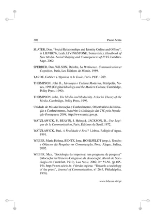 i
i
i
i
i
i
i
i
202 Paulo Serra
SLATER, Don, “Social Relationships and Identity Online and Ofﬂine”,
in LIEVROW, Leah, LIVINGSTONE, Sonia (eds.), Handbook of
New Media. Social Shaping and Consequences of ICTS, Londres,
Sage, 2002.
SPERBER, Dan, WILSON, Deirdre, La Pertinence. Communication et
Cognition, Paris, Les Éditions de Minuit, 1989.
TARDE, Gabriel, L’Opinion et la Foule, Paris, PUF, 1989.
THOMPSON, John B., Ideologia e Cultura Moderna, Petrópolis, Vo-
zes, 1998 (Original Ideology and the Modern Culture, Cambridge,
Polity Press, 1990).
THOMPSON, John, The Media and Modernity. A Social Theory of the
Media, Cambridge, Polity Press, 1996.
Unidade de Missão Inovação e Conhecimento, Observatório da Inova-
ção e Conhecimento, Inquérito à Utilização das TIC pela Popula-
ção Portuguesa 2004, http://www.umic.gov.pt.
WATZLAWICK, P., BEAVIN, J. Helmick, JACKSON, D., Une Logi-
que de la Communication, Paris, Éditions du Seuil, 1972.
WATZLAWICK, Paul, A Realidade é Real? Lisboa, Relógio d’Água,
1991.
WEBER, Maria Helena, BENTZ, Ione, HOHLFELDT (orgs.), Tensões
e Objectos da Pesquisa em Comunicação, Porto Alegre, Sulina,
2002.
WEBER, Max, “Sociologia da imprensa: um programa de pesquisa”
(Alocução no Primeiro Congresso da Associação Alemã de Soci-
ologia em Frankfurt, 1910), Lua Nova, 2002, No
55-56, pp.185-
194, http://www.scielo.br. (Versão inglesa: “Towards a sociology
of the press”, Journal of Communication, no
26-3, Philadelphia,
1976).
www.labcom.ubi.pt
 
