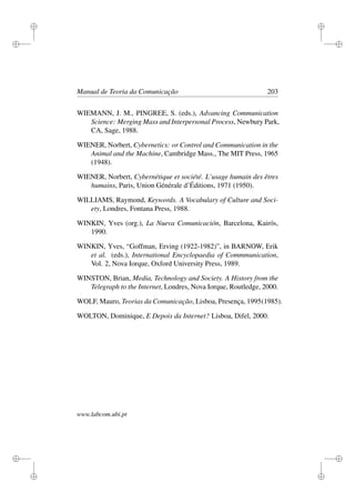 i
i
i
i
i
i
i
i
Manual de Teoria da Comunicação 203
WIEMANN, J. M., PINGREE, S. (eds.), Advancing Communication
Science: Merging Mass and Interpersonal Process, Newbury Park,
CA, Sage, 1988.
WIENER, Norbert, Cybernetics: or Control and Communication in the
Animal and the Machine, Cambridge Mass., The MIT Press, 1965
(1948).
WIENER, Norbert, Cybernétique et société. L’usage humain des êtres
humains, Paris, Union Générale d’Éditions, 1971 (1950).
WILLIAMS, Raymond, Keywords. A Vocabulary of Culture and Soci-
ety, Londres, Fontana Press, 1988.
WINKIN, Yves (org.), La Nueva Comunicación, Barcelona, Kairós,
1990.
WINKIN, Yves, “Goffman, Erving (1922-1982)”, in BARNOW, Erik
et al. (eds.), International Encyclopaedia of Commmunication,
Vol. 2, Nova Iorque, Oxford University Press, 1989.
WINSTON, Brian, Media, Technology and Society. A History from the
Telegraph to the Internet, Londres, Nova Iorque, Routledge, 2000.
WOLF, Mauro, Teorias da Comunicação, Lisboa, Presença, 1995(1985).
WOLTON, Dominique, E Depois da Internet? Lisboa, Difel, 2000.
www.labcom.ubi.pt
 