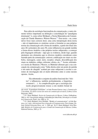 i
i
i
i
i
i
i
i
14 Paulo Serra
Para além da sociologia funcionalista da comunicação, o outro ele-
mento teórico importante na deﬁnição e consolidação do “paradigma
dominante” é, como refere McQuail, a Teoria Matemática da Comuni-
cação de Claude Shannon e Warren Weaver.13
Esta teoria – ou, como
talvez fosse mais correcto dizer, uma certa interpretação desta teoria
– não só impulsionou os cientistas sociais a formular as suas próprias
teorias da comunicação sob a forma de modelos, a partir dos ﬁnais dos
anos 40 e princípios dos anos 50, como inﬂuenciou em grande medida
a forma desses modelos e das próprias teorias subjacentes, a começar
pela linguagem utilizada – algo que se evidencia, desde logo, quando
atentamos nos elementos que os diversos modelos consideram como
fazendo parte da comunicação: emissor, codiﬁcação em sinais ou sím-
bolos, mensagem, canal, meio, receptor, relação, descodiﬁcação dos
sinais ou símbolos, código, referente, efeitos, etc..14
Assim, referindo-
se à teoria de Shannon e Weaver, os Mattelart aﬁrmam que a sua con-
cepção da comunicação como “linha direita entre um ponto de partida
e um outro de chegada” acabará por estar subjacente a escolas e cor-
rentes de investigação não só muito diferentes entre si como mesmo
opostas. Assim,
Ela subentende o conjunto da análise funcional dos “efei-
tos” e inﬂuenciou, também profundamente, a linguística
estrutural (...). As complexiﬁcações que a sociologia dos
media progressivamente trouxe a este modelo formal de
ção social. O paradigma dominante”, in João Pissarra Esteves (org.), Comunicação
e Sociedade. Os efeitos sociais dos meios de comunicação de massa, Lisboa, Livros
Horizonte, 2002).
13
Cf. Denis McQuail, Teoria da Comunicação de Massas, Lisboa, Gulbenkian,
2003, p. 48. Uma posição análoga é defendida por John Fiske, Introdução ao Estudo
da Comunicação, Porto, Asa, 2002, p. 19.
14
Cf. Denis McQuail, Sven Windahl, “Models of communication”, in Erik Bar-
now et al. (eds.), International Encyclopaedia of Communication, Nova Iorque, Ox-
ford, Oxford University Press, vol. 1, 1989, pp. 36-37; Denis McQuail, Sven Win-
dahl, Modelos de Comunicação para o Estudo da Comunicação de Massas, Lisboa,
Editorial Notícias, 2003, p. 15.
www.labcom.ubi.pt
 