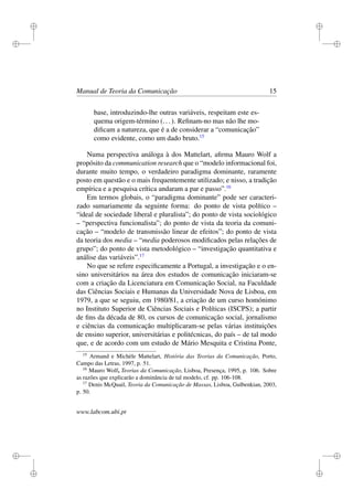 i
i
i
i
i
i
i
i
Manual de Teoria da Comunicação 15
base, introduzindo-lhe outras variáveis, respeitam este es-
quema origem-término (...). Reﬁnam-no mas não lhe mo-
diﬁcam a natureza, que é a de considerar a “comunicação”
como evidente, como um dado bruto.15
Numa perspectiva análoga à dos Mattelart, aﬁrma Mauro Wolf a
propósito da communication research que o “modelo informacional foi,
durante muito tempo, o verdadeiro paradigma dominante, raramente
posto em questão e o mais frequentemente utilizado; e nisso, a tradição
empírica e a pesquisa crítica andaram a par e passo”.16
Em termos globais, o “paradigma dominante” pode ser caracteri-
zado sumariamente da seguinte forma: do ponto de vista político –
“ideal de sociedade liberal e pluralista”; do ponto de vista sociológico
– “perspectiva funcionalista”; do ponto de vista da teoria da comuni-
cação – “modelo de transmissão linear de efeitos”; do ponto de vista
da teoria dos media – “media poderosos modiﬁcados pelas relações de
grupo”; do ponto de vista metodológico – “investigação quantitativa e
análise das variáveis”.17
No que se refere especiﬁcamente a Portugal, a investigação e o en-
sino universitários na área dos estudos de comunicação iniciaram-se
com a criação da Licenciatura em Comunicação Social, na Faculdade
das Ciências Sociais e Humanas da Universidade Nova de Lisboa, em
1979, a que se seguiu, em 1980/81, a criação de um curso homónimo
no Instituto Superior de Ciências Sociais e Políticas (ISCPS); a partir
de ﬁns da década de 80, os cursos de comunicação social, jornalismo
e ciências da comunicação multiplicaram-se pelas várias instituições
de ensino superior, universitárias e politécnicas, do país – de tal modo
que, e de acordo com um estudo de Mário Mesquita e Cristina Ponte,
15
Armand e Michèle Mattelart, História das Teorias da Comunicação, Porto,
Campo das Letras, 1997, p. 51.
16
Mauro Wolf, Teorias da Comunicação, Lisboa, Presença, 1995, p. 106. Sobre
as razões que explicarão a dominância de tal modelo, cf. pp. 106-108.
17
Denis McQuail, Teoria da Comunicação de Massas, Lisboa, Gulbenkian, 2003,
p. 50.
www.labcom.ubi.pt
 