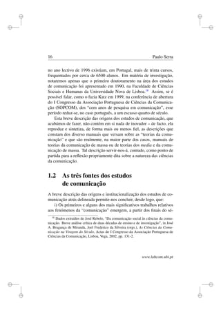 i
i
i
i
i
i
i
i
16 Paulo Serra
no ano lectivo de 1996 existiam, em Portugal, mais de trinta cursos,
frequentados por cerca de 6500 alunos. Em matéria de investigação,
notaremos apenas que o primeiro doutoramento na área dos estudos
de comunicação foi apresentado em 1990, na Faculdade de Ciências
Sociais e Humanas da Universidade Nova de Lisboa.18
Assim, se é
possível falar, como o fazia Katz em 1999, na conferência de abertura
do I Congresso da Associação Portuguesa de Ciências da Comunica-
ção (SOPCOM), dos “cem anos de pesquisa em comunicação”, esse
período reduz-se, no caso português, a um escasso quarto de século.
Esta breve descrição das origens dos estudos de comunicação, que
acabámos de fazer, não contém em si nada de inovador – de facto, ela
reproduz e sintetiza, de forma mais ou menos ﬁel, as descrições que
constam dos diverso manuais que versam sobre as “teorias da comu-
nicação” e que são realmente, na maior parte dos casos, manuais de
teorias da comunicação de massa ou de teorias dos media e da comu-
nicação de massa. Tal descrição servir-nos-á, contudo, como ponto de
partida para a reﬂexão propriamente dita sobre a natureza das ciências
da comunicação.
1.2 As três fontes dos estudos
de comunicação
A breve descrição das origens e institucionalização dos estudos de co-
municação atrás delineada permite-nos concluir, desde logo, que:
i) Os primeiros e alguns dos mais signiﬁcativos trabalhos relativos
aos fenómenos da “comunicação” emergem, a partir dos ﬁnais do sé-
18
Dados extraídos de José Rebelo, “Da comunicação social às ciências da comu-
nicação. Breve análise crítica de duas décadas de ensino e de investigação”, in José
A. Bragança de Miranda, Joel Frederico da Silveira (orgs.), As Ciências da Comu-
nicação na Viragem do Século, Actas do I Congresso da Associação Portuguesa de
Ciências da Comunicação, Lisboa, Vega, 2002, pp. 131-2.
www.labcom.ubi.pt
 