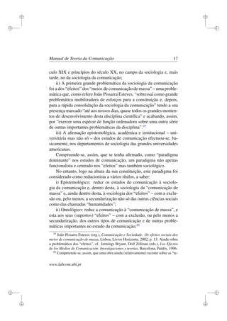 i
i
i
i
i
i
i
i
Manual de Teoria da Comunicação 17
culo XIX e princípios do século XX, no campo da sociologia e, mais
tarde, no da sociologia da comunicação;
ii) A primeira grande problemática da sociologia da comunicação
foi a dos “efeitos” dos “meios de comunicação de massa” – uma proble-
mática que, como refere João Pissarra Esteves, “sobressai como grande
problemática mobilizadora de esforços para a constituição e, depois,
para a rápida consolidação da sociologia da comunicação” tendo a sua
presença marcado “até aos nossos dias, quase todos os grandes momen-
tos do desenvolvimento desta disciplina cientíﬁca” e acabando, assim,
por “exercer uma espécie de função ordenadora sobre uma outra série
de outras importantes problemáticas da disciplina”.19
iii) A aﬁrmação epistemológica, académica e institucional – uni-
versitária mas não só – dos estudos de comunicação efectuou-se, ba-
sicamente, nos departamentos de sociologia das grandes universidades
americanas.
Compreende-se, assim, que se tenha aﬁrmado, como “paradigma
dominante” nos estudos de comunicação, um paradigma não apenas
funcionalista e centrado nos “efeitos” mas também sociológico.
No entanto, logo na altura da sua constituição, este paradigma foi
considerado como reducionista a vários títulos, a saber:
i) Epistemológico: reduz os estudos de comunicação à sociolo-
gia da comunicação e, dentro desta, à sociologia da “comunicação de
massa” e, ainda dentro desta, à sociologia dos “efeitos” – com a exclu-
são ou, pelo menos, a secundarização não só das outras ciências sociais
como das chamadas “humanidades”;
ii) Ontológico: reduz a comunicação à “comunicação de massa”, e
esta aos seus (supostos) “efeitos” – com a exclusão, ou pelo menos a
secundarização, dos outros tipos de comunicação e de outras proble-
máticas importantes no estudo da comunicação;20
19
João Pissarra Esteves (org.), Comunicação e Sociedade. Os efeitos sociais dos
meios de comunicação de massa, Lisboa, Livros Horizonte, 2002, p. 13. Ainda sobre
a problemática dos “efeitos”, cf. Jennings Bryant, Dolf Zillman (eds.), Los Efectos
de los Medios de Comunicación. Investigaciones y teorías, Barcelona, Paidós, 1996.
20
Compreende-se, assim, que uma obra ainda (relativamente) recente sobre as “te-
www.labcom.ubi.pt
 