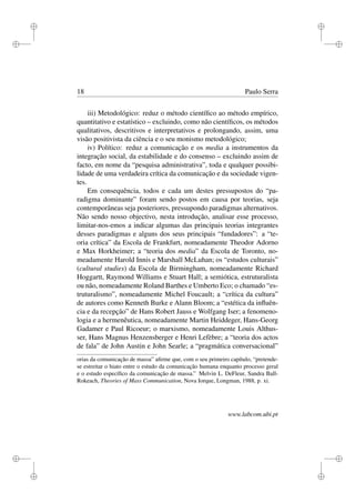 i
i
i
i
i
i
i
i
18 Paulo Serra
iii) Metodológico: reduz o método cientíﬁco ao método empírico,
quantitativo e estatístico – excluindo, como não cientíﬁcos, os métodos
qualitativos, descritivos e interpretativos e prolongando, assim, uma
visão positivista da ciência e o seu monismo metodológico;
iv) Político: reduz a comunicação e os media a instrumentos da
integração social, da estabilidade e do consenso – excluindo assim de
facto, em nome da “pesquisa administrativa”, toda e qualquer possibi-
lidade de uma verdadeira crítica da comunicação e da sociedade vigen-
tes.
Em consequência, todos e cada um destes pressupostos do “pa-
radigma dominante” foram sendo postos em causa por teorias, seja
contemporâneas seja posteriores, pressupondo paradigmas alternativos.
Não sendo nosso objectivo, nesta introdução, analisar esse processo,
limitar-nos-emos a indicar algumas das principais teorias integrantes
desses paradigmas e alguns dos seus principais “fundadores”: a “te-
oria crítica” da Escola de Frankfurt, nomeadamente Theodor Adorno
e Max Horkheimer; a “teoria dos media” da Escola de Toronto, no-
meadamente Harold Innis e Marshall McLuhan; os “estudos culturais”
(cultural studies) da Escola de Birmingham, nomeadamente Richard
Hoggartt, Raymond Williams e Stuart Hall; a semiótica, estruturalista
ou não, nomeadamente Roland Barthes e Umberto Eco; o chamado “es-
truturalismo”, nomeadamente Michel Foucault; a “crítica da cultura”
de autores como Kenneth Burke e Alann Bloom; a “estética da inﬂuên-
cia e da recepção” de Hans Robert Jauss e Wolfgang Iser; a fenomeno-
logia e a hermenêutica, nomeadamente Martin Heiddeger, Hans-Georg
Gadamer e Paul Ricoeur; o marxismo, nomeadamente Louis Althus-
ser, Hans Magnus Henzensberger e Henri Lefèbre; a “teoria dos actos
de fala” de John Austin e John Searle; a “pragmática conversacional”
orias da comunicação de massa” aﬁrme que, com o seu primeiro capítulo, “pretende-
se estreitar o hiato entre o estudo da comunicação humana enquanto processo geral
e o estudo especíﬁco da comunicação de massa.” Melvin L. DeFleur, Sandra Ball-
Rokeach, Theories of Mass Communication, Nova Iorque, Longman, 1988, p. xi.
www.labcom.ubi.pt
 