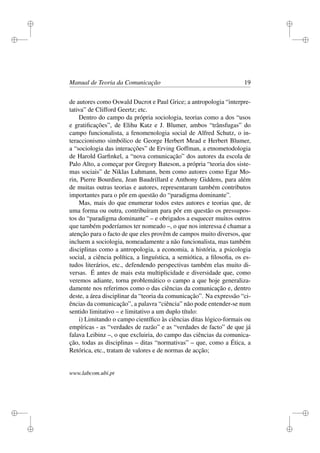 i
i
i
i
i
i
i
i
Manual de Teoria da Comunicação 19
de autores como Oswald Ducrot e Paul Grice; a antropologia “interpre-
tativa” de Clifford Geertz; etc.
Dentro do campo da própria sociologia, teorias como a dos “usos
e gratiﬁcações”, de Elihu Katz e J. Blumer, ambos “trânsfugas” do
campo funcionalista, a fenomenologia social de Alfred Schutz, o in-
teraccionismo simbólico de George Herbert Mead e Herbert Blumer,
a “sociologia das interacções” de Erving Goffman, a etnometodologia
de Harold Garﬁnkel, a “nova comunicação” dos autores da escola de
Palo Alto, a começar por Gregory Bateson, a própria “teoria dos siste-
mas sociais” de Niklas Luhmann, bem como autores como Egar Mo-
rin, Pierre Bourdieu, Jean Baudrillard e Anthony Giddens, para além
de muitas outras teorias e autores, representaram também contributos
importantes para o pôr em questão do “paradigma dominante”.
Mas, mais do que enumerar todos estes autores e teorias que, de
uma forma ou outra, contribuíram para pôr em questão os pressupos-
tos do “paradigma dominante” – e obrigados a esquecer muitos outros
que também poderíamos ter nomeado –, o que nos interessa é chamar a
atenção para o facto de que eles provêm de campos muito diversos, que
incluem a sociologia, nomeadamente a não funcionalista, mas também
disciplinas como a antropologia, a economia, a história, a psicologia
social, a ciência política, a linguística, a semiótica, a ﬁlosoﬁa, os es-
tudos literários, etc., defendendo perspectivas também elas muito di-
versas. É antes de mais esta multiplicidade e diversidade que, como
veremos adiante, torna problemático o campo a que hoje generaliza-
damente nos referimos como o das ciências da comunicação e, dentro
deste, a área disciplinar da “teoria da comunicação”. Na expressão “ci-
ências da comunicação”, a palavra “ciência” não pode entender-se num
sentido limitativo – e limitativo a um duplo título:
i) Limitando o campo cientíﬁco às ciências ditas lógico-formais ou
empíricas - as “verdades de razão” e as “verdades de facto” de que já
falava Leibinz –, o que excluiria, do campo das ciências da comunica-
ção, todas as disciplinas – ditas “normativas” – que, como a Ética, a
Retórica, etc., tratam de valores e de normas de acção;
www.labcom.ubi.pt
 