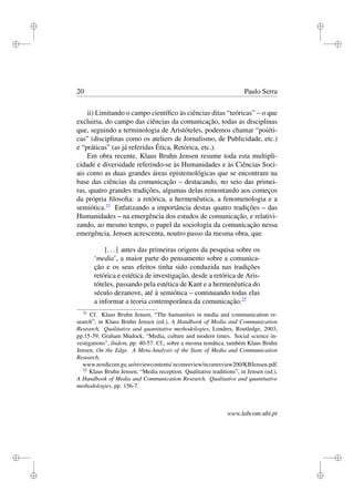 i
i
i
i
i
i
i
i
20 Paulo Serra
ii) Limitando o campo cientíﬁco às ciências ditas “teóricas” – o que
excluiria, do campo das ciências da comunicação, todas as disciplinas
que, seguindo a terminologia de Aristóteles, podemos chamar “poiéti-
cas” (disciplinas como os ateliers de Jornalismo, de Publicidade, etc.)
e “práticas” (as já referidas Ética, Retórica, etc.).
Em obra recente, Klaus Bruhn Jensen resume toda esta multipli-
cidade e diversidade referindo-se às Humanidades e às Ciências Soci-
ais como as duas grandes áreas epistemológicas que se encontram na
base das ciências da comunicação – destacando, no seio das primei-
ras, quatro grandes tradições, algumas delas remontando aos começos
da própria ﬁlosoﬁa: a retórica, a hermenêutica, a fenomenologia e a
semiótica.21
Enfatizando a importância destas quatro tradições – das
Humanidades – na emergência dos estudos de comunicação, e relativi-
zando, ao mesmo tempo, o papel da sociologia da comunicação nessa
emergência, Jensen acrescenta, noutro passo da mesma obra, que
[...] antes das primeiras origens da pesquisa sobre os
‘media’, a maior parte do pensamento sobre a comunica-
ção e os seus efeitos tinha sido conduzida nas tradições
retórica e estética de investigação, desde a retórica de Aris-
tóteles, passando pela estética de Kant e a hermenêutica do
século dezanove, até à semiótica – continuando todas elas
a informar a teoria contemporânea da comunicação.22
21
Cf. Klaus Bruhn Jensen, “The humanities in media and communication re-
search”, in Klaus Bruhn Jensen (ed.), A Handbook of Media and Communication
Research. Qualitative and quantitative methodologies, Londres, Routledge, 2003,
pp.15-39; Graham Mudock, “Media, culture and modern times. Social science in-
vestigations”, ibidem, pp. 40-57. Cf., sobre a mesma temática, também Klaus Bruhn
Jensen, On the Edge. A Meta-Analysis of the State of Media and Communication
Research,
www.nordicom.gu.se/reviewcontents/ ncomreview/ncomreview200/KBJensen.pdf.
22
Klaus Bruhn Jensen, “Media reception. Qualitative traditions”, in Jensen (ed.),
A Handbook of Media and Communication Research. Qualitative and quantitative
methodologies, pp. 156-7.
www.labcom.ubi.pt
 