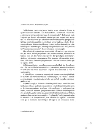 i
i
i
i
i
i
i
i
Manual de Teoria da Comunicação 21
Sublinhemos, nesta citação de Jensen, a sua aﬁrmação de que as
quatro tradições referidas – as Humanidades – continuam “todas elas
a informar a teoria contemporânea da comunicação”. Indo ainda mais
longe do que Jensen, aﬁrmaremos mesmo que, nos tempos mais recen-
tes, são essas tradições que têm vindo a fornecer algumas perspectivas
teóricas e métodos que têm possibilitado a renovação de estudos de co-
municação que tinham atingido uma certa cristalização teorética, epis-
temológica e metodológica, muito por responsabilidade e pelo peso do
tal “paradigma dominante” da sociologia da comunicação.
O resultado do processo que temos vindo a descrever – que nos con-
duz, no fundo, à situação presente – foi, como dissemos, a alteração de
todos e cada um dos vários pressupostos do “paradigma dominante”.
Assim, e retomando a enumeração feita algumas páginas atrás, as ac-
tuais ciências da comunicação podem ser caracterizadas da forma que
se segue a título:
i) Epistemológico: englobam uma multiplicidade de disciplinas,
das ciências sociais às humanidades, e mesmo de perspectivas dentro
de cada uma da dessas disciplinas (veja-se, mais uma vez, o caso da
sociologia);
ii) Ontológico: centram-se no estudo de uma enorme multiplicidade
de aspectos das várias formas de “comunicação”, de “massa” e inter-
pessoal, directa e mediatizada, verbal e não-verbal, passadas e contem-
porâneas, etc.;
iii) Metodológico: utilizam o método quantitativo e estatístico, mas
também o método qualitativo e descritivo, o método experimental (com
as devidas adaptações), o método crítico-reﬂexivo e, mais generica-
mente, todos os métodos que possibilitem o controlo intersubjectivo
dos resultados, de tal forma que, e recorrendo à terminologia de Dilthey,
podemos dizer que coexistem nelas a “explicação”, própria das ciências
da natureza, e a “compreensão”, das “ciências do espírito” – fazendo
com que o monismo metodológico dê lugar a um verdadeiro plura-
www.labcom.ubi.pt
 