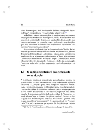 i
i
i
i
i
i
i
i
22 Paulo Serra
lismo metodológico, para não dizermos mesmo “anarquismo episte-
mológico”, no sentido que Feyerabend dá a tal expressão;23
iv) Político: vêem a comunicação e os media como promotores da
integração mas também da desintegração social, da estabilidade mas
também da instabilidade, do consenso mas também do dissensão, tudo
isto com variantes e em graus diversos – conﬁgurando uma situação a
que, para utilizarmos novamente uma expressão de Feyerabend, cha-
maremos “relativismo democrático”.
Acrescente-se, ﬁnalmente, que às Humanidades e Ciências Sociais
referidas por Jensen como fontes dos estudos de comunicação, teremos
de juntar as Ciências Físico-Matemáticas – já que, como aﬁrmámos na
secção anterior, e pelas razões então aduzidas, a Teoria Matemática da
Comunicação de Shannon e Weaver e a própria Cibernética de Wiener
e Foerster são outra das grandes fontes dos estudos de comunicação.
Falaremos, assim, não em duas mas em três grandes fontes desses es-
tudos.
1.3 O campo espistémico das ciências da
comunicação
A história dos estudos de comunicação que delineámos explica, em
grande medida −− mas não totalmente, como procuraremos argumen-
tar adiante −−, porque é que o actual campo das ciências da comuni-
cação é epistemologicamente problemático: como conciliar a multipli-
cidade e diversidade de disciplinas, cada uma com as suas perspectivas,
os seus centros de interesse e os seus métodos próprios? Como estudar
o que há de comum na multiplicidade e diversidade de “fenómenos co-
municacionais” que as diversas disciplinas estudam? Em que medida
se pode falar de um conjunto uniﬁcado de “ciências” que têm como
objecto especíﬁco a “comunicação”? E o que se entende por “comuni-
cação”? Acresce, ao anterior, que algumas das disciplinas que constam
23
Cf. Paul K. Feyerabend, Contra o Método, Lisboa, Relógio D’ Água, 1993.
www.labcom.ubi.pt
 
