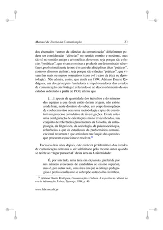 i
i
i
i
i
i
i
i
Manual de Teoria da Comunicação 23
dos chamados “cursos de ciências da comunicação” diﬁcilmente po-
dem ser consideradas “ciências” no sentido restrito e moderno, mas
tão-só no sentido antigo e aristotélico, do termo: seja porque são ciên-
cias “poiéticas”, que visam e ensinar a produzir um determinado saber-
fazer, proﬁssionalizante (como é o caso das disciplinas ditas “práticas”,
como os diversos ateliers), seja porque são ciências “práticas”, que vi-
sam ﬁns mais ou menos normativos (com o é o caso da ética ou deon-
tologia). Não admira, assim, que ainda em 1994, Adriano Duarte Ro-
drigues, um dos principais fundadores e impulsionadores dos estudos
de comunicação em Portugal, referindo-se ao desenvolvimento desses
estudos sobretudo a partir de 1930, aﬁrme que
[...] apesar da quantidade dos trabalhos e do número
das equipas a que desde então deram origem, não existe
ainda hoje, neste domínio do saber, um corpo homogéneo
de conhecimentos nem uma metodologia capaz de consti-
tuir um processo cumulativo de investigações. Existe antes
uma conﬁguração de orientações muito diversiﬁcadas, um
conjunto de referências provenientes da ﬁlosoﬁa, da antro-
pologia, da linguística, da sociologia, da psicossociologia,
referências a que os estudiosos da problemática comuni-
cacional recorrem e que articulam em função das questões
que procuram equacionar e resolver.24
Escassos dois anos depois, este carácter problemático dos estudos
de comunicação continua a ser sublinhado pelo mesmo autor quando
se refere ao “lugar paradoxal” desta área na Universidade:
É, por um lado, uma área em expansão, preferida por
um número crescentes de candidatos ao ensino superior,
mas é, por outro lado, uma área em que o esforço pedagó-
gico e proﬁssionalizante se sobrepõe ao trabalho cientíﬁco,
24
Adriano Duarte Rodrigues, Comunicação e Cultura. A experiência cultural na
era da informação, Lisboa, Presença, 1994, p. 40.
www.labcom.ubi.pt
 