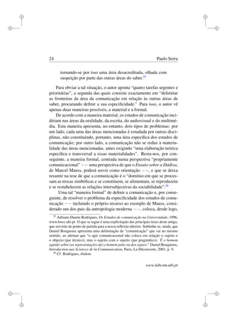 i
i
i
i
i
i
i
i
24 Paulo Serra
tornando-se por isso uma área desacreditada, olhada com
suspeição por parte das outras áreas do saber.25
Para obviar a tal situação, o autor aponta “quatro tarefas urgentes e
prioritárias”, a segunda das quais consiste exactamente em “delimitar
as fronteiras da área da comunicação em relação às outras áreas de
saber, procurando deﬁnir a sua especiﬁcidade.” Para isso, o autor vê
apenas duas maneiras possíveis, a material e a formal.
De acordo com a maneira material, os estudos de comunicação inci-
diriam nas áreas da oralidade, da escrita, do audiovisual e do multimé-
dia. Esta maneira apresenta, no entanto, dois tipos de problemas: por
um lado, cada uma das áreas mencionadas é estudada por outras disci-
plinas, não constituindo, portanto, uma área especíﬁca dos estudos de
comunicação; por outro lado, a comunicação não se reduz à materia-
lidade das áreas mencionadas, antes exigindo “uma elaboração teórica
especíﬁca e transversal a essas materialidades”. Resta-nos, por con-
seguinte, a maneira formal, centrada numa perspectiva “propriamente
comunicacional” −− uma perspectiva de que o Ensaio sobre a Dádiva,
de Marcel Mauss, poderá servir como orientação −−, e que se deixa
resumir na tese de que a comunicação é o “domínio em que se proces-
sam as trocas simbólicas e se constituem, se alimentam, se reproduzem
e se restabelecem as relações intersubjectivas da sociabilidade”.26
Uma tal “maneira formal” de deﬁnir a comunicação e, por conse-
guinte, de resolver o problema da especiﬁcidade dos estudos de comu-
nicação −− incluindo o próprio recurso ao exemplo de Mauss, consi-
derado um dos pais da antropologia moderna −−, coloca, desde logo,
25
Adriano Duarte Rodrigues, Os Estudos de comunicação na Universidade, 1996,
www.bocc.ubi.pt. O que se segue é uma explicitação das principais teses deste artigo,
que servirão de ponto de partida para a nossa reﬂexão ulterior. Sublinhe-se, ainda, que
Daniel Bougnoux apresenta uma delimitação da “comunicação” que vai no mesmo
sentido, ao aﬁrmar que “o agir comunicacional não coloca em relação o sujeito e
o objecto (par técnico), mas o sujeito com o sujeito (par pragmático). É o homem
agindo sobre (as representações de) o homem pela via dos signos.” Daniel Bougnoux,
Introduction aux Sciences de la Communication, Paris, La Découverte, 2001, p. 9.
26
Cf. Rodrigues, ibidem.
www.labcom.ubi.pt
 