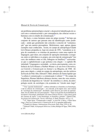 i
i
i
i
i
i
i
i
Manual de Teoria da Comunicação 25
um problema epistemológico crucial: o da possível identiﬁcação do so-
cial com o comunicacional e, por consequência, das ciências sociais e
humanas com os estudos de comunicação.27
De facto, e como fazíamos notar em artigo recente,28
há hoje um
conjunto de autores que pensam uma tal identiﬁcação como justiﬁ-
cada – ainda que geralmente não coincida o conceito de “comunica-
ção” que tais autores pressupõem. Referiremos, aqui, apenas alguns
exemplos mais conhecidos. Assim, no campo da antropologia Claude
Lévi-Strauss propunha-se, logo em ensaio de 1951, “considerar as re-
gras de casamento e os sistemas de parentesco como uma espécie de
linguagem, quer dizer, um conjunto de operações destinadas a assegu-
rar, entre os indivíduos e os grupos, um certo tipo de comunicação” [no
caso, das mulheres entre os clãs, linhagens ou famílias];29
acrescente-
se que o capítulo/ensaio a que pertence esta citação – o capítulo III,
intitulado “Linguagem e sociedade – se inicia, precisamente, com a re-
ferência de Lévi-Strauss a Norbert Wiener e ao seu livro Cibernética,
ou Controlo e Comunicação no Animal e na Máquina, de 1948. Al-
guns anos depois, e ainda no campo da antropologia, um dos teóricos
da Escola de Palo Alto, Edward T. Hall, aﬁrmava de forma lapidar que
"a cultura é comunicação e a comunicação é cultura".30
No campo da
linguística, Roman Jakobson aﬁrmava mesmo, num dos seus ensaios,
a inclusão da linguística no “círculo” da semiótica e a desta, da antro-
pologia social, da sociologia e da economia no “círculo mais largo”
27
Esta “questão fundamental” – embora referindo-se à Semiótica ou Semiologia,
e não às ciências da comunicação –, era colocada, já há alguns anos, num manual
de “sociologia da comunicação”, decidindo o autor deixá-la, por razões de oportuni-
dade, fora do âmbito das suas preocupações: “Trata-se da questão da possibilidade de
incorporar a Sociologia, juntamente com outras Ciências Sociais, a uma ciência geral
dos sistemas de signos: a uma Semiologia, ou Semiótica, portanto.” Gabriel Cohn,
Sociologia da Comunicação. Teoria e Ideologia, S. Paulo, Pioneira, 1973, p. 13.
28
Cf. Paulo Serra, “Comunicação e utopia”, in José M. S. Rosa, J. Paulo Serra
(orgs.), Da fé na Comunicação à comunicação da Fé (a aguardar publicação).
29
Claude Lévi-Strauss, Anthropologie Structurale, Paris, Plon, 1974, p. 69.
30
Edward T. Hall, A Linguagem Silenciosa, Lisboa, Relógio D’Água, 1994 (1959),
p. 215.
www.labcom.ubi.pt
 
